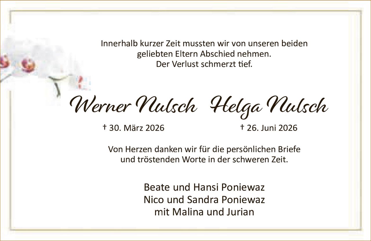 <p>Innerhalb kurzer Zeit mussten wir von unseren beiden geliebten Eltern Abschied nehmen.<br />Der Verlust schmerzt tief.</p><p><strong>Werner Nulsch</strong> † 30. März 2026<br /><strong>Helga Nulsch</strong> † 26. Juni 2026</p><p>Von Herzen danken wir für die persönlichen Briefe und tröstenden Worte in der schweren Zeit.</p><p>Beate und Hansi Poniewaz<br />Nico und Sandra Poniewaz<br />mit Malina und Jurian</p>