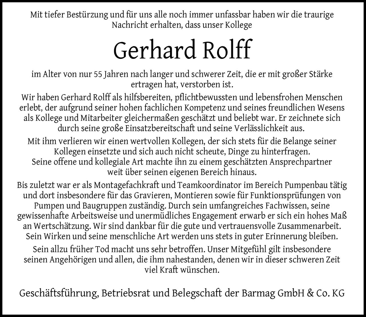 <p>Mit tiefer Bestürzung und für uns alle noch immer unfassbar haben wir die traurige Nachricht erhalten, dass unser Kollege</p>

<p><strong>Gerhard Rolff</strong></p>

<p>im Alter von nur 55 Jahren nach langer und schwerer Zeit, die er mit großer Stärke ertragen hat, verstorben ist.</p>

<p>Wir haben Gerhard Rolff als hilfsbereiten, pflichtbewussten und lebensfrohen Menschen erlebt, der aufgrund seiner hohen fachlichen Kompetenz und seines freundlichen Wesens als Kollege und Mitarbeiter gleichermaßen geschätzt und beliebt war. Er zeichnete sich durch seine große Einsatzbereitschaft und seine Verlässlichkeit aus.</p>

<p>Mit ihm verlieren wir einen wertvollen Kollegen, der sich stets für die Belange seiner Kollegen einsetzte und sich auch nicht scheute, Dinge zu hinterfragen. Seine offene und kollegiale Art machte ihn zu einem geschätzten Ansprechpartner weit über seinen eigenen Bereich hinaus.</p>

<p>Bis zuletzt war er als Montagefachkraft und Teamkoordinator im Bereich Pumpenbau tätig und dort insbesondere für das Gravieren, Montieren sowie für Funktionsprüfungen von Pumpen und Baugruppen zuständig. Durch sein umfangreiches Fachwissen, seine gewissenhafte Arbeitsweise und unermüdliches Engagement erwarb er sich ein hohes Maß an Wertschätzung. Wir sind dankbar für die gute und vertrauensvolle Zusammenarbeit.</p>

<p>Sein Wirken und seine menschliche Art werden uns stets in guter Erinnerung bleiben. Sein allzu früher Tod macht uns sehr betroffen. Unser Mitgefühl gilt insbesondere seinen Angehörigen und allen, die ihm nahestanden, denen wir in dieser schweren Zeit viel Kraft wünschen.</p>

<p>Geschäftsführung, Betriebsrat und Belegschaft der Barmag GmbH & Co. KG</p>