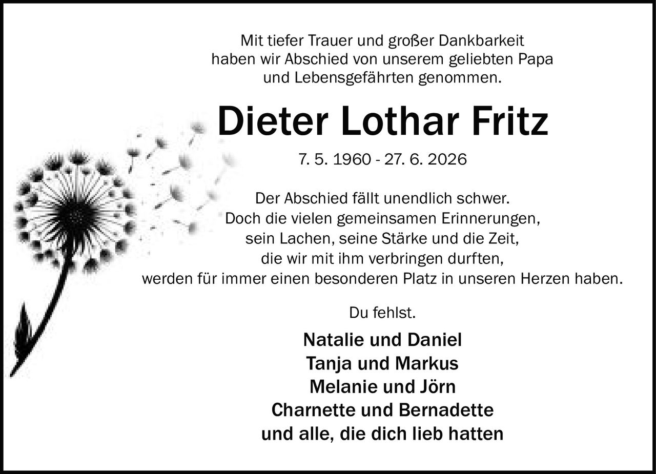 <p>Mit tiefer Trauer und großer Dankbarkeit haben wir Abschied von unserem geliebten Papa und Lebensgefährten genommen.</p><p><strong>Dieter Lothar Fritz</strong></p><p>7. 5. 1960 - 27. 6. 2026</p><p>Der Abschied fällt unendlich schwer. Doch die vielen gemeinsamen Erinnerungen, sein Lachen, seine Stärke und die Zeit, die wir mit ihm verbringen durften, werden für immer einen besonderen Platz in unseren Herzen haben.</p><p>Du fehlst.</p><p><strong>Natalie und Daniel</strong><br><strong>Tanja und Markus</strong><br><strong>Melanie und Jörn</strong><br><strong>Charnette und Bernadette</strong><br>und alle, die dich lieb hatten</p>