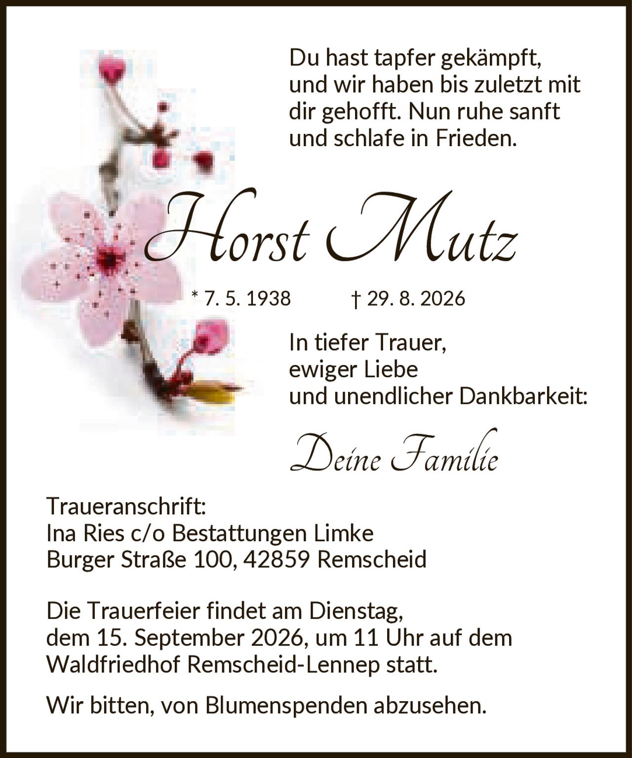 <p>Du hast tapfer gekämpft, und wir haben bis zuletzt mit dir gehofft. Nun ruhe sanft und schlafe in Frieden.</p>

<p><strong>Horst Mutz</strong><br>* 7. 5. 1938 † 29. 8. 2026</p>

<p>In tiefer Trauer, ewiger Liebe und unendlicher Dankbarkeit:<br><i>Deine Familie</i></p>

<p><strong>Traueranschrift:</strong><br>Ina Ries c/o Bestattungen Limke<br>Burger Straße 100, 42859 Remscheid</p>

<p>Die Trauerfeier findet am Dienstag, dem 15. September 2026, um 11 Uhr auf dem Waldfriedhof Remscheid-Lennep statt.</p>

<p>Wir bitten, von Blumenspenden abzusehen.</p>