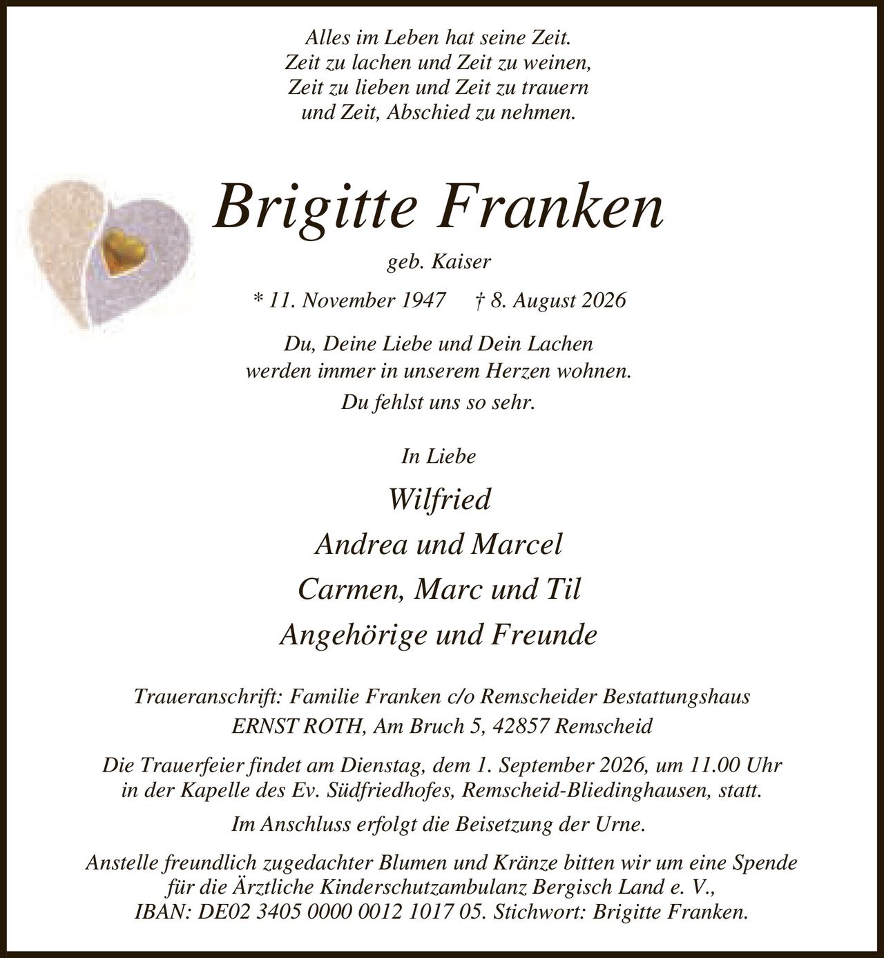 <p><i>Alles im Leben hat seine Zeit.<br>Zeit zu lachen und Zeit zu weinen,<br>Zeit zu lieben und Zeit zu trauern<br>und Zeit, Abschied zu nehmen.</i></p><p><strong>Brigitte Franken</strong><br>geb. Kaiser<br>* 11. November 1947 † 8. August 2026</p><p><i>Du, Deine Liebe und Dein Lachen<br>werden immer in unserem Herzen wohnen.<br>Du fehlst uns so sehr.</i></p><p><i>In Liebe</i><br>Wilfried<br>Andrea und Marcel<br>Carmen, Marc und Til<br>Angehörige und Freunde</p><p>Traueranschrift: Familie Franken c/o Remscheider Bestattungshaus<br>ERNST ROTH, Am Bruch 5, 42857 Remscheid</p><p>Die Trauerfeier findet am Dienstag, dem 1. September 2026, um 11.00 Uhr<br>in der Kapelle des Ev. Südfriedhofes, Remscheid-Bliedinghausen, statt.<br>Im Anschluss erfolgt die Beisetzung der Urne.</p><p>Anstelle freundlich zugedachter Blumen und Kränze bitten wir um eine Spende<br>für die Ärztliche Kinderschutzambulanz Bergisch Land e. V.,<br>IBAN: DE02 3405 0000 0012 1017 05. Stichwort: Brigitte Franken.</p>