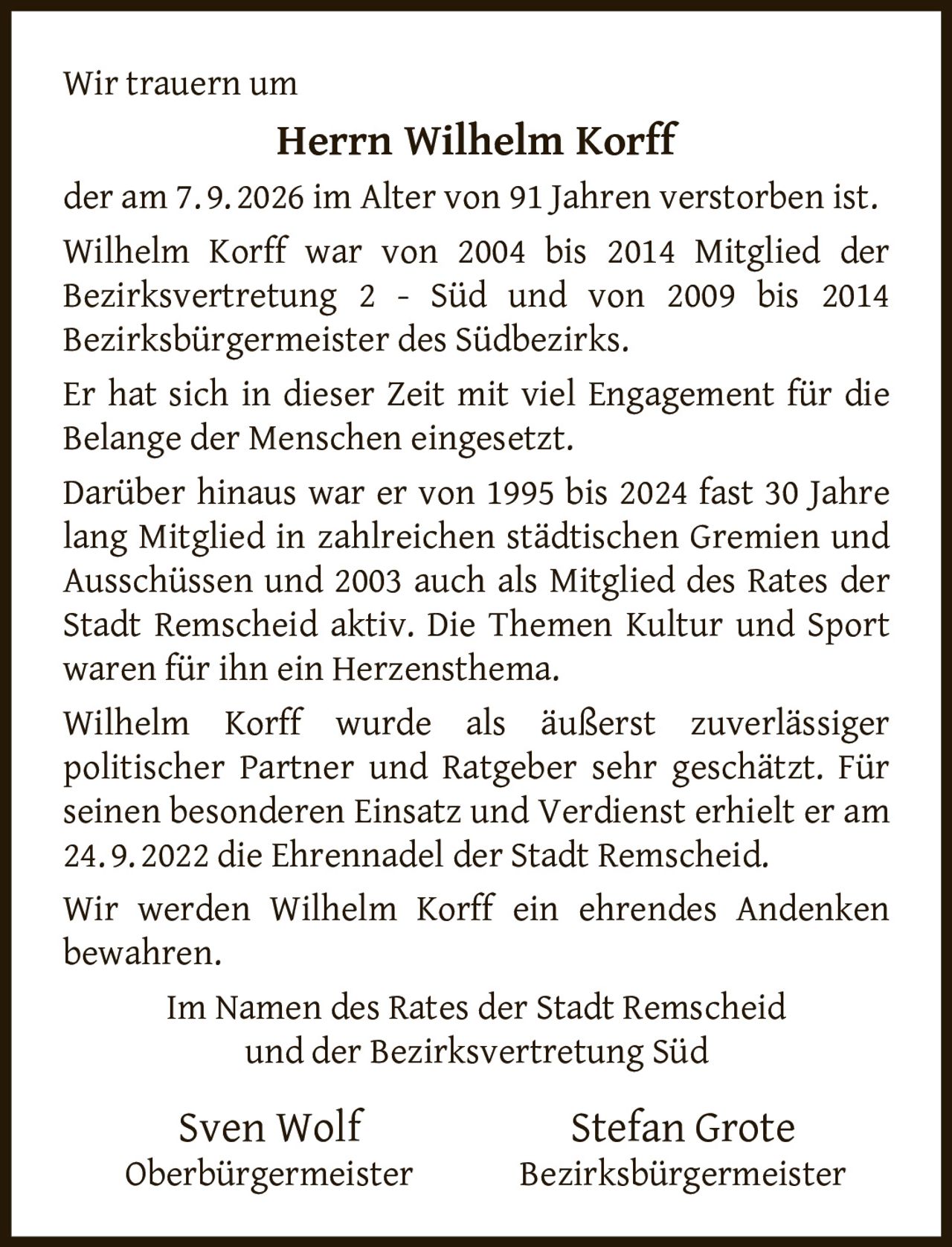 <p>Wir trauern um</p>

<p><strong>Herrn Wilhelm Korff</strong></p>

<p>der am 7. 9. 2026 im Alter von 91 Jahren verstorben ist.</p>

<p>Wilhelm Korff war von 2004 bis 2014 Mitglied der Bezirksvertretung 2 - Süd und von 2009 bis 2014 Bezirksbürgermeister des Südbezirks.</p>

<p>Er hat sich in dieser Zeit mit viel Engagement für die Belange der Menschen eingesetzt.</p>

<p>Darüber hinaus war er von 1995 bis 2024 fast 30 Jahre lang Mitglied in zahlreichen städtischen Gremien und Ausschüssen und 2003 auch als Mitglied des Rates der Stadt Remscheid aktiv. Die Themen Kultur und Sport waren für ihn ein Herzensthema.</p>

<p>Wilhelm Korff wurde als äußerst zuverlässiger politischer Partner und Ratgeber sehr geschätzt. Für seinen besonderen Einsatz und Verdienst erhielt er am 24. 9. 2022 die Ehrennadel der Stadt Remscheid.</p>

<p>Wir werden Wilhelm Korff ein ehrendes Andenken bewahren.</p>

<p>Im Namen des Rates der Stadt Remscheid<br>und der Bezirksvertretung Süd</p>

<p>Sven Wolf<br>Oberbürgermeister</p>

<p>Stefan Grote<br>Bezirksbürgermeister</p>