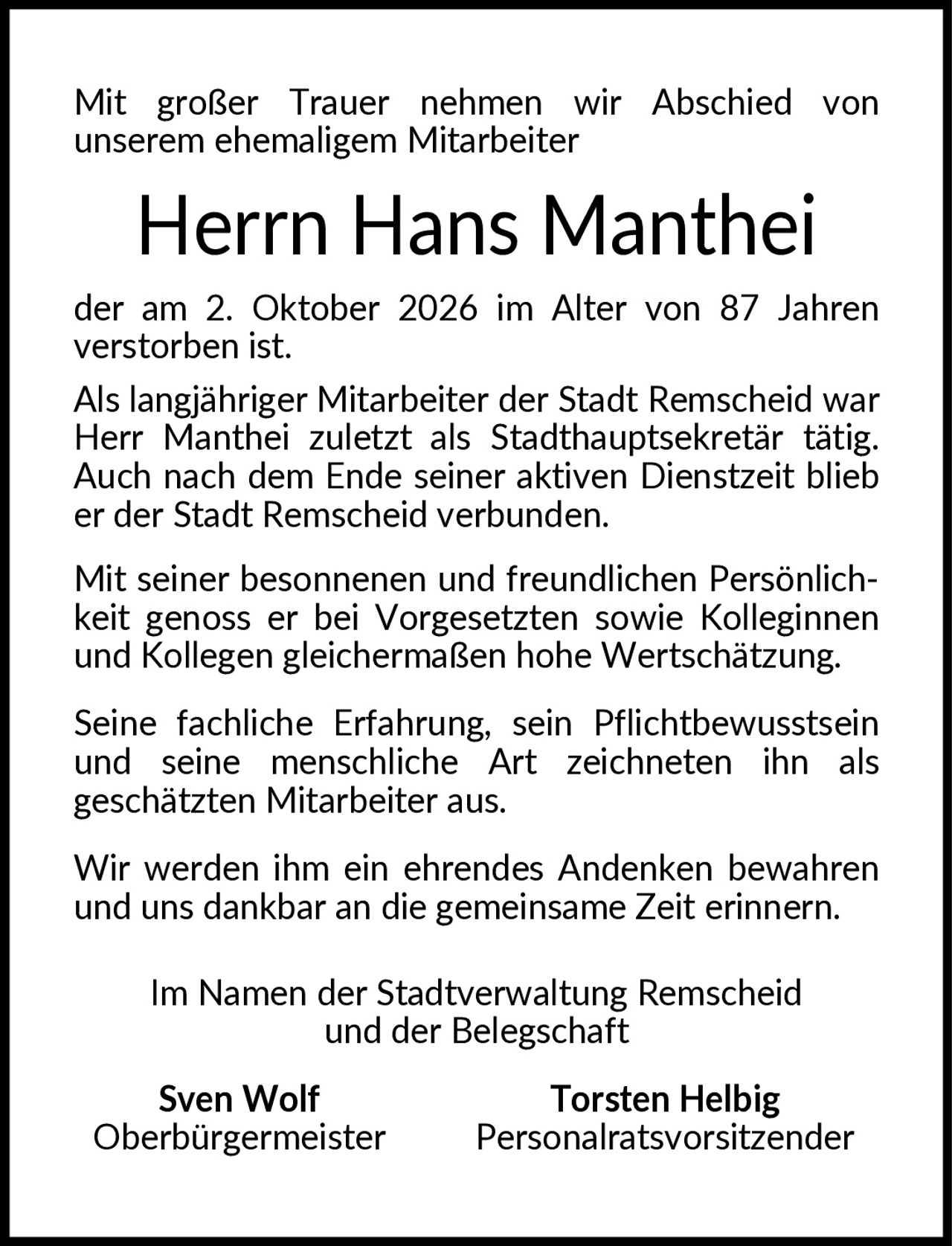 <p>Mit großer Trauer nehmen wir Abschied von unserem ehemaligem Mitarbeiter</p>

<p><strong>Herrn Hans Manthei</strong></p>

<p>der am 2. Oktober 2026 im Alter von 87 Jahren verstorben ist.</p>

<p>Als langjähriger Mitarbeiter der Stadt Remscheid war Herr Manthei zuletzt als Stadthauptsekretär tätig. Auch nach dem Ende seiner aktiven Dienstzeit blieb er der Stadt Remscheid verbunden.</p>

<p>Mit seiner besonnenen und freundlichen Persönlichkeit genoss er bei Vorgesetzten sowie Kolleginnen und Kollegen gleichermaßen hohe Wertschätzung.</p>

<p>Seine fachliche Erfahrung, sein Pflichtbewusstsein und seine menschliche Art zeichneten ihn als geschätzten Mitarbeiter aus.</p>

<p>Wir werden ihm ein ehrendes Andenken bewahren und uns dankbar an die gemeinsame Zeit erinnern.</p>

<p>Im Namen der Stadtverwaltung Remscheid und der Belegschaft</p>

<p><strong>Sven Wolf</strong> <strong>Torsten Helbig</strong><br/>Oberbürgermeister Personalratsvorsitzender</p>