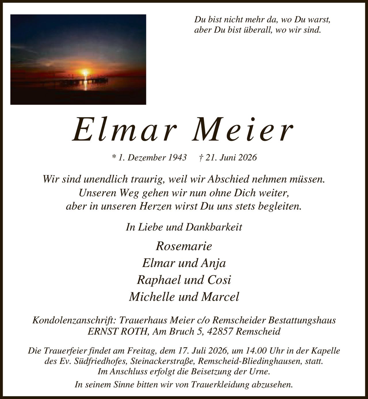 <p><i>Du bist nicht mehr da, wo Du warst,<br>aber Du bist überall, wo wir sind.</i></p><p><strong>Elmar Meier</strong><br>* 1. Dezember 1943 † 21. Juni 2026</p><p>Wir sind unendlich traurig, weil wir Abschied nehmen müssen.<br>Unseren Weg gehen wir nun ohne Dich weiter,<br>aber in unseren Herzen wirst Du uns stets begleiten.</p><p><strong>In Liebe und Dankbarkeit</strong></p><p>Rosemarie<br>Elmar und Anja<br>Raphael und Cosi<br>Michelle und Marcel</p><p><strong>Kondolenzanschrift:</strong> Trauerhaus Meier c/o Remscheider Bestattungshaus ERNST ROTH, Am Bruch 5, 42857 Remscheid</p><p>Die Trauerfeier findet am Freitag, dem 17. Juli 2026, um 14.00 Uhr in der Kapelle des Ev. Südfriedhofes, Steinackerstraße, Remscheid-Bliedinghausen, statt. Im Anschluss erfolgt die Beisetzung der Urne.</p><p>In seinem Sinne bitten wir von Trauerkleidung abzusehen.</p>
