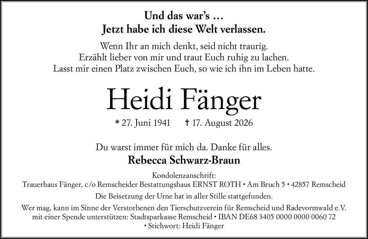 <p><strong>Und das war's …</strong></p>
<p><strong>Jetzt habe ich diese Welt verlassen.</strong></p>
<p>Wenn Ihr an mich denkt, seid nicht traurig.<br>
Erzählt lieber von mir und traut Euch ruhig zu lachen.<br>
Lasst mir einen Platz zwischen Euch, so wie ich ihn im Leben hatte.</p>
<p><strong>Heidi Fänger</strong><br>
* 27. Juni 1941  † 17. August 2026</p>
<p>Du warst immer für mich da. Danke für alles.<br>
<strong>Rebecca Schwarz-Braun</strong></p>
<p><strong>Kondolenzanschrift:</strong><br>
Trauerhaus Fänger, c/o Remscheider Bestattungshaus ERNST ROTH • Am Bruch 5 • 42857 Remscheid</p>
<p>Die Beisetzung der Urne hat in aller Stille stattgefunden.</p>
<p>Wer mag, kann im Sinne der Verstorbenen den Tierschutzverein für Remscheid und Radevormwald e.V. mit einer Spende unterstützen: Stadtsparkasse Remscheid • IBAN DE68 3405 0000 0000 0060 72 • Stichwort: Heidi Fänger</p>