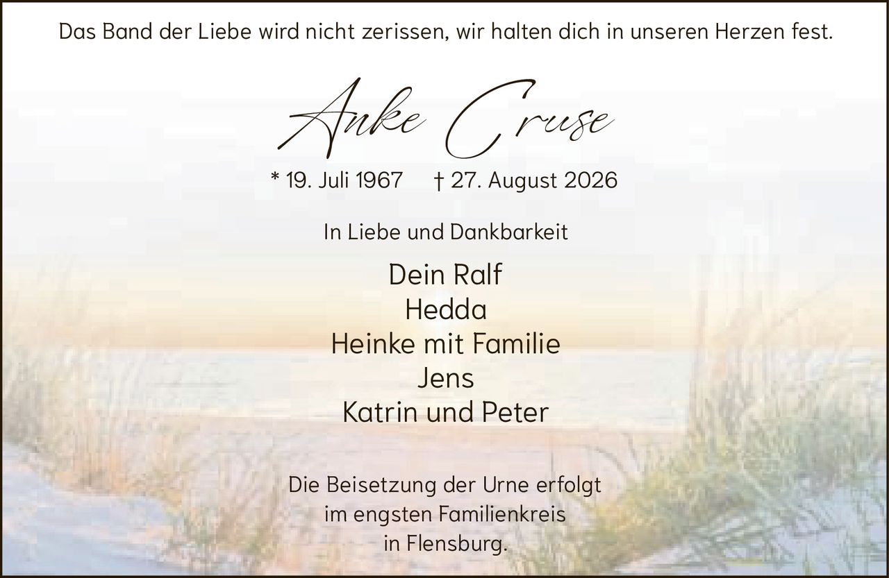 <p>Das Band der Liebe wird nicht zerissen, wir halten dich in unseren Herzen fest.</p><p><strong>Anke Cruse</strong></p><p>* 19. Juli 1967 † 27. August 2026</p><p>In Liebe und Dankbarkeit</p><p>Dein Ralf<br/>Hedda<br/>Heinke mit Familie<br/>Jens<br/>Katrin und Peter</p><p>Die Beisetzung der Urne erfolgt im engsten Familienkreis in Flensburg.</p>