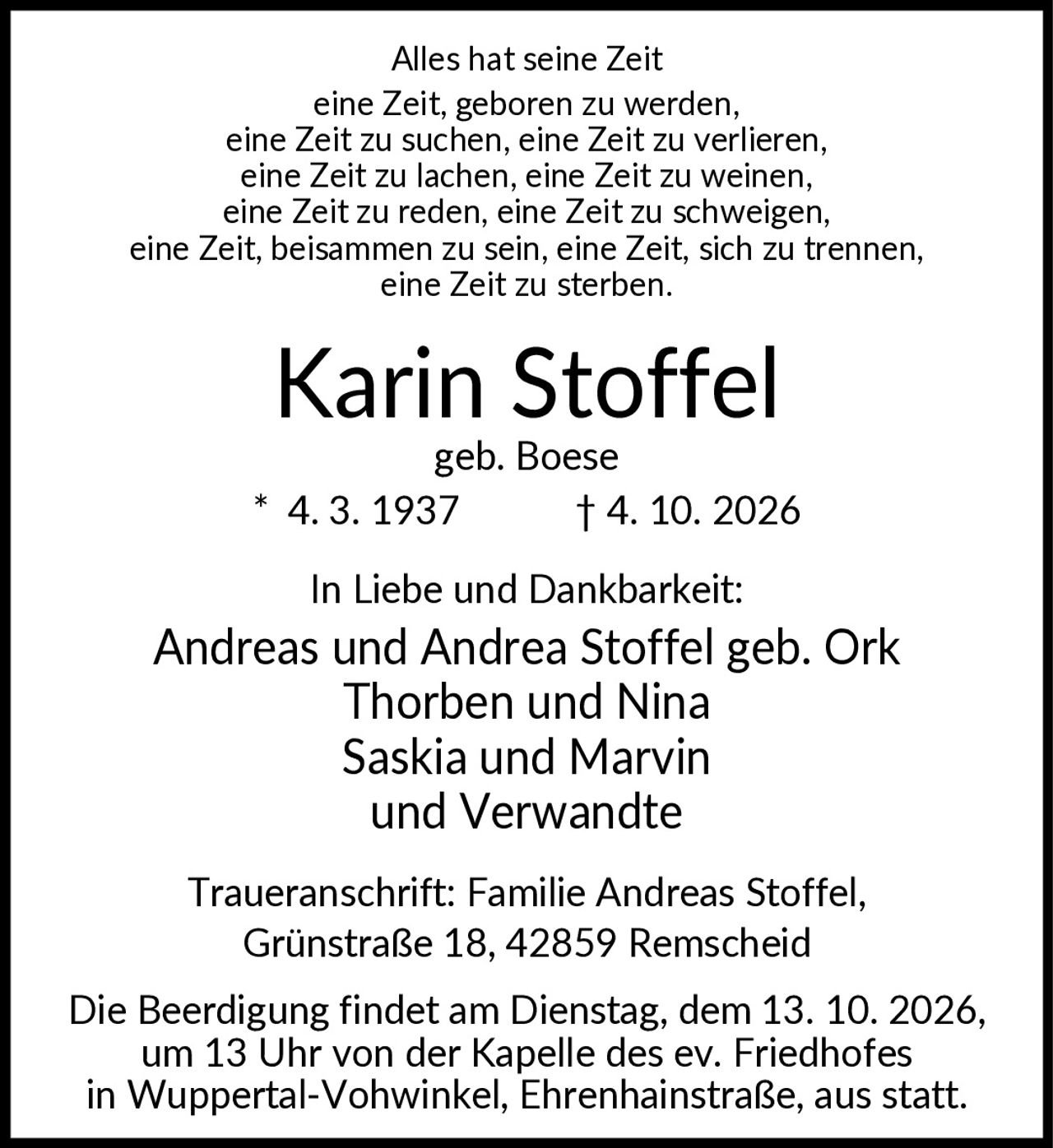 <p>Alles hat seine Zeit eine Zeit, geboren zu werden, eine Zeit zu suchen, eine Zeit zu verlieren, eine Zeit zu lachen, eine Zeit zu weinen, eine Zeit zu reden, eine Zeit zu schweigen, eine Zeit, beisammen zu sein, eine Zeit, sich zu trennen, eine Zeit zu sterben.</p>

<p><strong>Karin Stoffel</strong><br>geb. Boese * 4. 3. 1937 † 4. 10. 2026</p>

<p>In Liebe und Dankbarkeit:<br>Andreas und Andrea Stoffel geb. Ork<br>Thorben und Nina<br>Saskia und Marvin<br>und Verwandte</p>

<p>Traueranschrift: Familie Andreas Stoffel, Grünstraße 18, 42859 Remscheid</p>

<p>Die Beerdigung findet am Dienstag, dem 13. 10. 2026, um 13 Uhr von der Kapelle des ev. Friedhofes in Wuppertal-Vohwinkel, Ehrenhainstraße, aus statt.</p>
