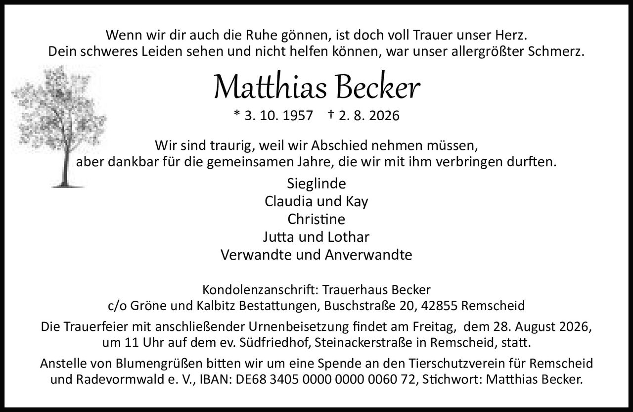 <p>Wenn wir dir auch die Ruhe gönnen, ist doch voll Trauer unser Herz.<br>Dein schweres Leiden sehen und nicht helfen können, war unser allergrößter Schmerz.</p>

<p><strong>Matthias Becker</strong><br>* 3. 10. 1957 † 2. 8. 2026</p>

<p>Wir sind traurig, weil wir Abschied nehmen müssen,<br>aber dankbar für die gemeinsamen Jahre, die wir mit ihm verbringen durften.</p>

<p>Sieglinde<br>Claudia und Kay<br>Christine<br>Jutta und Lothar<br>Verwandte und Anverwandte</p>

<p>Kondolenzanschrift: Trauerhaus Becker<br>c/o Gröne und Kalbitz Bestattungen, Buschstraße 20, 42855 Remscheid</p>

<p>Die Trauerfeier mit anschließender Urnenbeisetzung findet am Freitag, dem 28. August 2026,<br>um 11 Uhr auf dem ev. Südfriedhof, Steinackerstraße in Remscheid, statt.</p>

<p>Anstelle von Blumengrüßen bitten wir um eine Spende an den Tierschutzverein für Remscheid<br>und Radevormwald e. V., IBAN: DE68 3405 0000 0000 0060 72, Stichwort: Matthias Becker.</p>