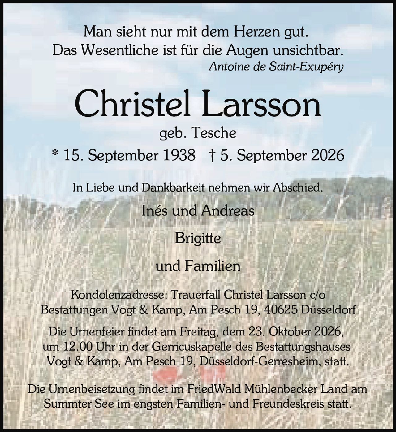 <p>Man sieht nur mit dem Herzen gut.<br>Das Wesentliche ist für die Augen unsichtbar.<br><i>Antoine de Saint-Exupéry</i></p>

<p><strong>Christel Larsson</strong><br>geb. Tesche</p>

<p>* 15. September 1938 † 5. September 2026</p>

<p>In Liebe und Dankbarkeit nehmen wir Abschied.</p>

<p>Inés und Andreas<br>Brigitte<br>und Familien</p>

<p>Kondolenzadresse: Trauerfall Christel Larsson c/o<br>Bestattungen Vogt & Kamp, Am Pesch 19, 40625 Düsseldorf</p>

<p>Die Urnenfeier findet am Freitag, dem 23. Oktober 2026,<br>um 12.00 Uhr in der Gerricuskapelle des Bestattungshauses<br>Vogt & Kamp, Am Pesch 19, Düsseldorf-Gerresheim, statt.</p>

<p>Die Urnenbeisetzung findet im FriedWald Mühlenbecker Land am<br>Summter See im engsten Familien- und Freundeskreis statt.</p>