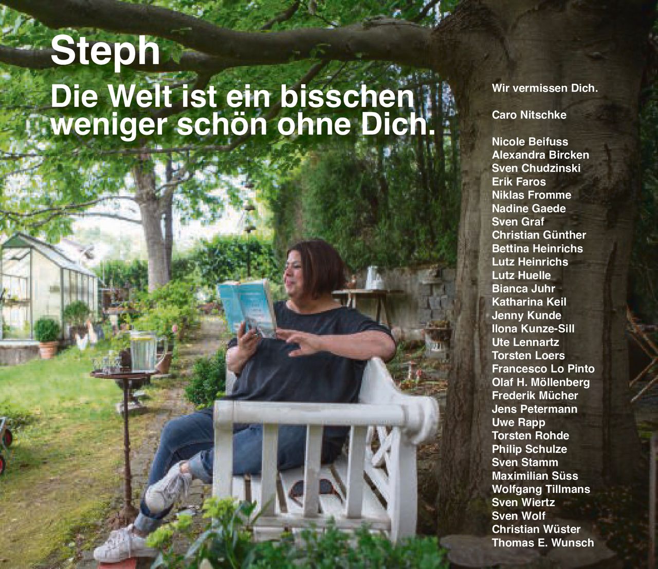 <p>Wir vermissen Dich.</p>

<p><strong>Steph</strong></p>

<p>Die Welt ist ein bisschen weniger schön ohne Dich.</p>

<p>Caro Nitschke<br>
Nicole Beifuss<br>
Alexandra Bircken<br>
Sven Chudzinski<br>
Erik Faros<br>
Niklas Fromme<br>
Nadine Gaede<br>
Sven Graf<br>
Christian Günther<br>
Bettina Heinrichs<br>
Lutz Heinrichs<br>
Lutz Huelle<br>
Bianca Juhr<br>
Katharina Keil<br>
Jenny Kunde<br>
Ilona Kunze-Sill<br>
Ute Lennartz<br>
Torsten Loers<br>
Francesco Lo Pinto<br>
Olaf H. Möllenberg<br>
Frederik Mücher<br>
Jens Petermann<br>
Uwe Rapp<br>
Torsten Rohde<br>
Philip Schulze<br>
Sven Stamm<br>
Maximilian Süss<br>
Wolfgang Tillmans<br>
Sven Wiertz<br>
Sven Wolf<br>
Christian Wüster<br>
Thomas E. Wunsch</p>
