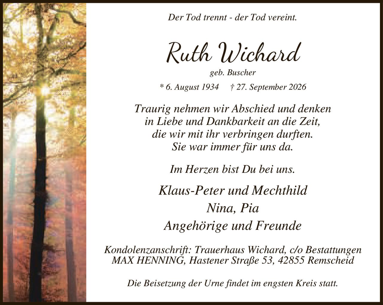 <p><i>Der Tod trennt - der Tod vereint.</i></p>

<p><strong>Ruth Wichard</strong><br>
geb. Buscher<br>
* 6. August 1934 † 27. September 2026</p>

<p><i>Traurig nehmen wir Abschied und denken<br>
in Liebe und Dankbarkeit an die Zeit,<br>
die wir mit ihr verbringen durften.<br>
Sie war immer für uns da.</i></p>

<p><i>Im Herzen bist Du bei uns.</i></p>

<p>Klaus-Peter und Mechthild<br>
Nina, Pia<br>
Angehörige und Freunde</p>

<p>Kondolenzanschrift: Trauerhaus Wichard, c/o Bestattungen<br>
MAX HENNING, Hastener Straße 53, 42855 Remscheid</p>

<p>Die Beisetzung der Urne findet im engsten Kreis statt.</p>