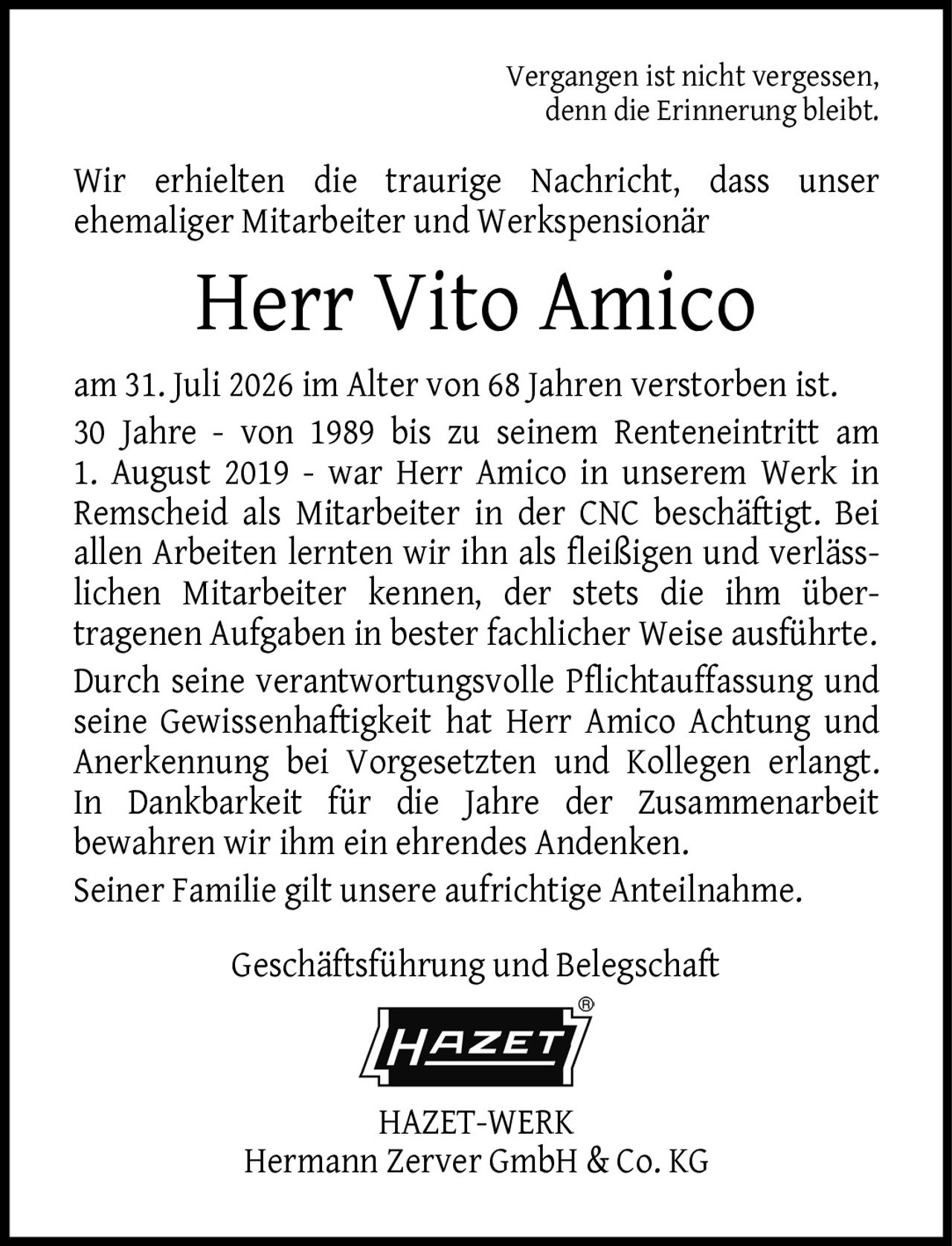 <p>Vergangen ist nicht vergessen, denn die Erinnerung bleibt.</p>

<p>Wir erhielten die traurige Nachricht, dass unser ehemaliger Mitarbeiter und Werkspensionär</p>

<p><strong>Herr Vito Amico</strong></p>

<p>am 31. Juli 2026 im Alter von 68 Jahren verstorben ist. 30 Jahre - von 1989 bis zu seinem Renteneintritt am 1. August 2019 - war Herr Amico in unserem Werk in Remscheid als Mitarbeiter in der CNC beschäftigt. Bei allen Arbeiten lernten wir ihn als fleißigen und verläss-lichen Mitarbeiter kennen, der stets die ihm über-tragenen Aufgaben in bester fachlicher Weise ausführte. Durch seine verantwortungsvolle Pflichtauffassung und seine Gewissenhaftigkeit hat Herr Amico Achtung und Anerkennung bei Vorgesetzten und Kollegen erlangt. In Dankbarkeit für die Jahre der Zusammenarbeit bewahren wir ihm ein ehrendes Andenken. Seiner Familie gilt unsere aufrichtige Anteilnahme.</p>

<p>Geschäftsführung und Belegschaft<br>HAZET-WERK<br>Hermann Zerver GmbH & Co. KG</p>