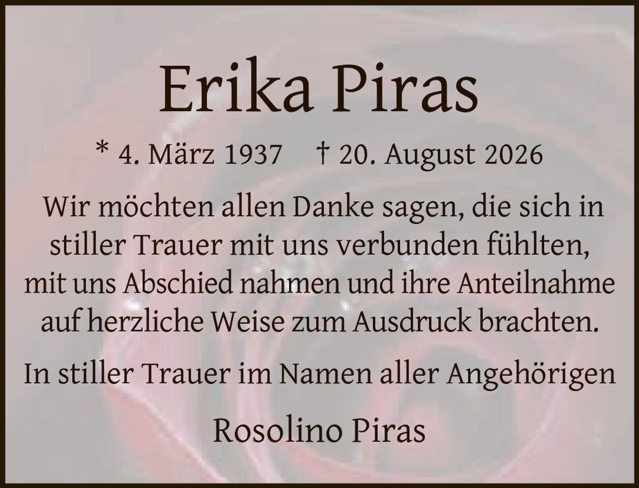 <p><strong>Erika Piras</strong></p><p>* 4. März 1937  † 20. August 2026</p><p>Wir möchten allen Danke sagen, die sich in stiller Trauer mit uns verbunden fühlten, mit uns Abschied nahmen und ihre Anteilnahme auf herzliche Weise zum Ausdruck brachten.</p><p>In stiller Trauer im Namen aller Angehörigen</p><p>Rosolino Piras</p>