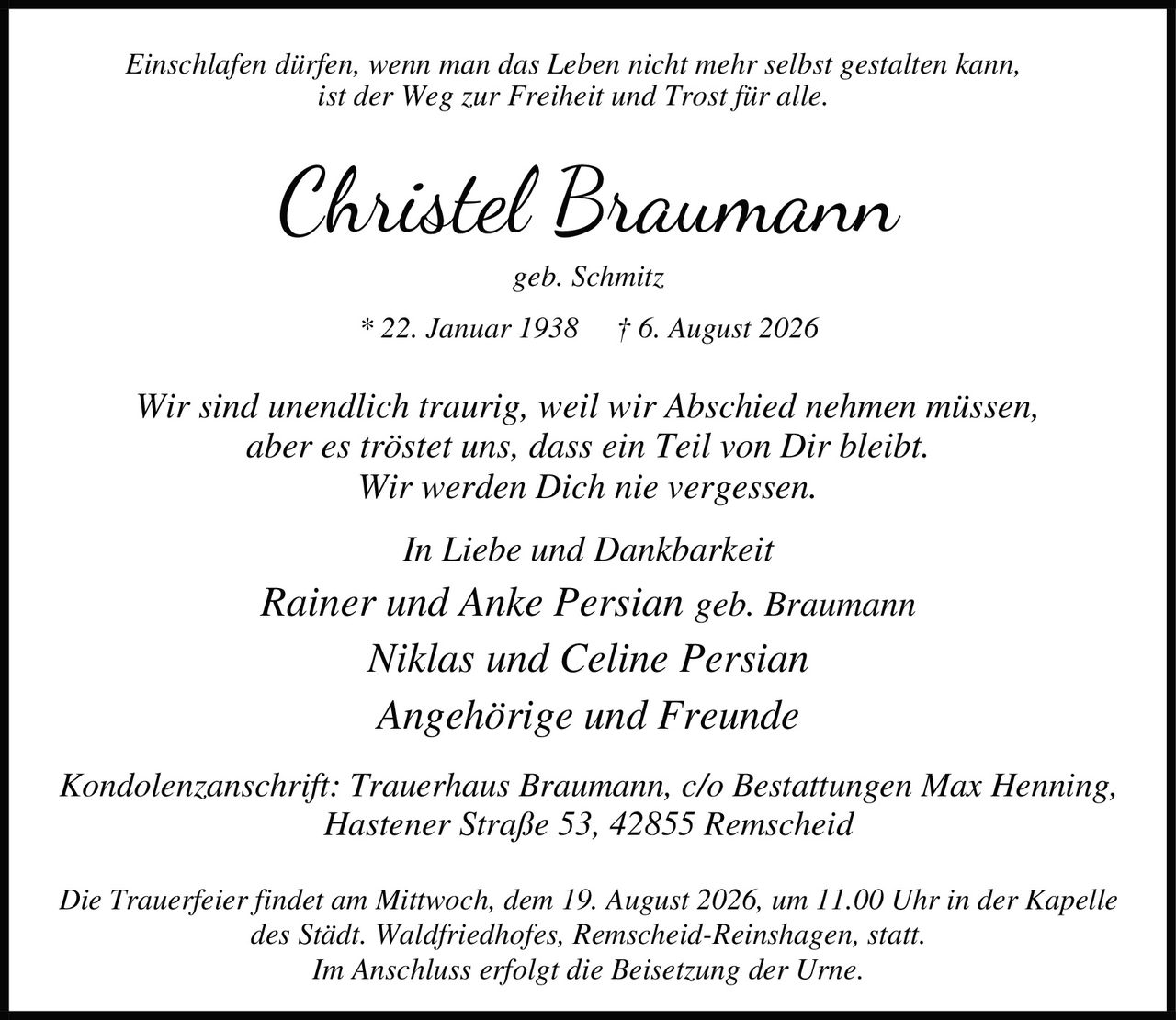 <i>Einschlafen dürfen, wenn man das Leben nicht mehr selbst gestalten kann,
ist der Weg zur Freiheit und Trost für alle.</i>
<p><strong>Christel Braumann</strong><br />
geb. Schmitz<br />
* 22. Januar 1938 † 6. August 2026</p>
<p>Wir sind unendlich traurig, weil wir Abschied nehmen müssen,
aber es tröstet uns, dass ein Teil von Dir bleibt.
Wir werden Dich nie vergessen.</p>
<p><i>In Liebe und Dankbarkeit</i><br />
Rainer und Anke Persian geb. Braumann<br />
Niklas und Celine Persian<br />
Angehörige und Freunde</p>
<p>Kondolenzanschrift: Trauerhaus Braumann, c/o Bestattungen Max Henning,
Hastener Straße 53, 42855 Remscheid</p>
<p>Die Trauerfeier findet am Mittwoch, dem 19. August 2026, um 11.00 Uhr in der Kapelle
des Städt. Waldfriedhofes, Remscheid-Reinshagen, statt.
Im Anschluss erfolgt die Beisetzung der Urne.</p>
