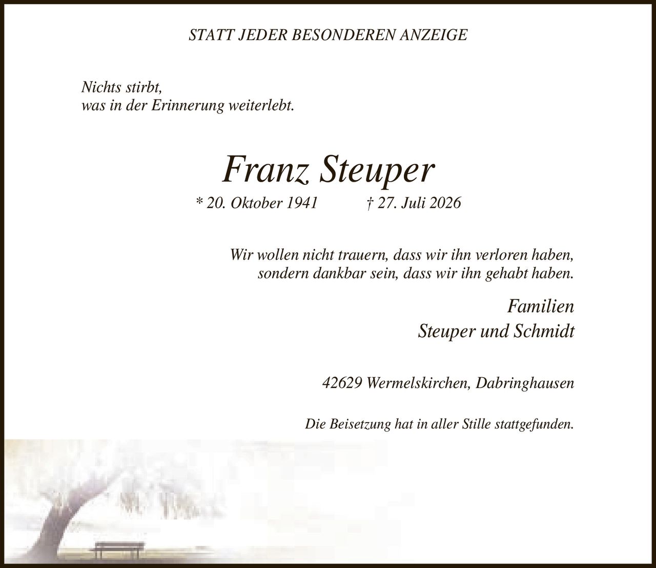 <p><strong>STATT JEDER BESONDEREN ANZEIGE</strong></p><p><i>Nichts stirbt, was in der Erinnerung weiterlebt.</i></p><p><strong>Franz Steuper</strong><br>* 20. Oktober 1941 † 27. Juli 2026</p><p><i>Wir wollen nicht trauern, dass wir ihn verloren haben, sondern dankbar sein, dass wir ihn gehabt haben.</i></p><p>Familien Steuper und Schmidt<br>42629 Wermelskirchen, Dabringhausen</p><p><i>Die Beisetzung hat in aller Stille stattgefunden.</i></p>