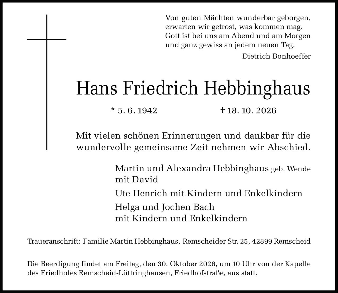 <p>Von guten Mächten wunderbar geborgen, erwarten wir getrost, was kommen mag. Gott ist bei uns am Abend und am Morgen und ganz gewiss an jedem neuen Tag.</p><p><i>Dietrich Bonhoeffer</i></p><p>* 5. 6. 1942 † 18. 10. 2026</p><p>Mit vielen schönen Erinnerungen und dankbar für die wundervolle gemeinsame Zeit nehmen wir Abschied.</p><p>Martin und Alexandra Hebbinghaus geb. Wende<br/>mit David<br/>Ute Henrich mit Kindern und Enkelkindern<br/>Helga und Jochen Bach<br/>mit Kindern und Enkelkindern</p><p><strong>Traueranschrift:</strong> Familie Martin Hebbinghaus, Remscheider Str. 25, 42899 Remscheid</p><p>Die Beerdigung findet am Freitag, den 30. Oktober 2026, um 10 Uhr von der Kapelle des Friedhofes Remscheid-Lüttringhausen, Friedhofstraße, aus statt.</p>
