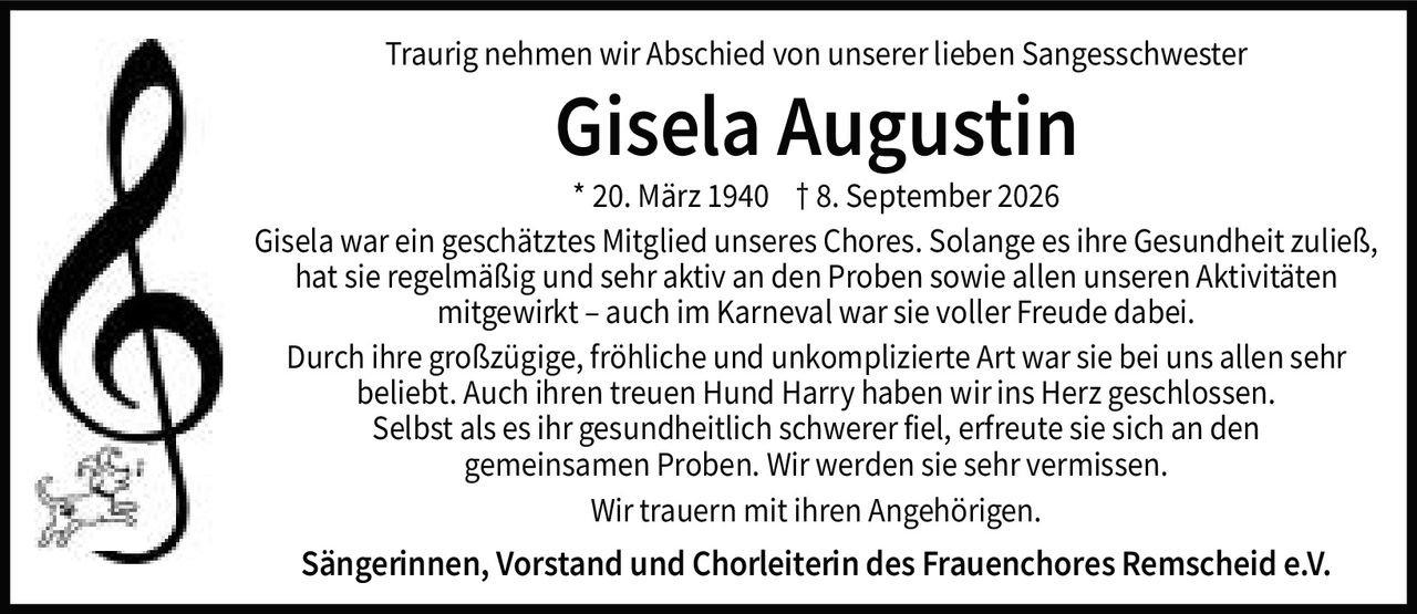 <p>Traurig nehmen wir Abschied von unserer lieben Sangesschwester</p>

<p><strong>Gisela Augustin</strong></p>

<p>* 20. März 1940  † 8. September 2026</p>

<p>Gisela war ein geschätztes Mitglied unseres Chores. Solange es ihre Gesundheit zuließ, hat sie regelmäßig und sehr aktiv an den Proben sowie allen unseren Aktivitäten mitgewirkt – auch im Karneval war sie voller Freude dabei.</p>

<p>Durch ihre großzügige, fröhliche und unkomplizierte Art war sie bei uns allen sehr beliebt. Auch ihren treuen Hund Harry haben wir ins Herz geschlossen. Selbst als es ihr gesundheitlich schwerer fiel, erfreute sie sich an den gemeinsamen Proben. Wir werden sie sehr vermissen.</p>

<p>Wir trauern mit ihren Angehörigen.</p>

<p><strong>Sängerinnen, Vorstand und Chorleiterin des Frauenchores Remscheid e.V.</strong></p>