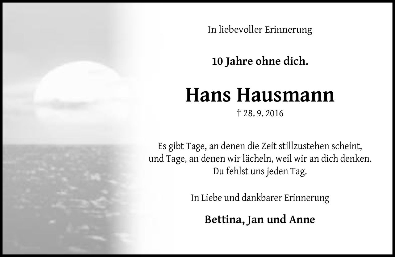<p><strong>In liebevoller Erinnerung</strong></p><p><strong>10 Jahre ohne dich.</strong></p><p><strong>Hans Hausmann</strong><br>† 28. 9. 2016</p><p>Es gibt Tage, an denen die Zeit stillzustehen scheint, und Tage, an denen wir lächeln, weil wir an dich denken. Du fehlst uns jeden Tag.</p><p>In Liebe und dankbarer Erinnerung</p><p><strong>Bettina, Jan und Anne</strong></p>