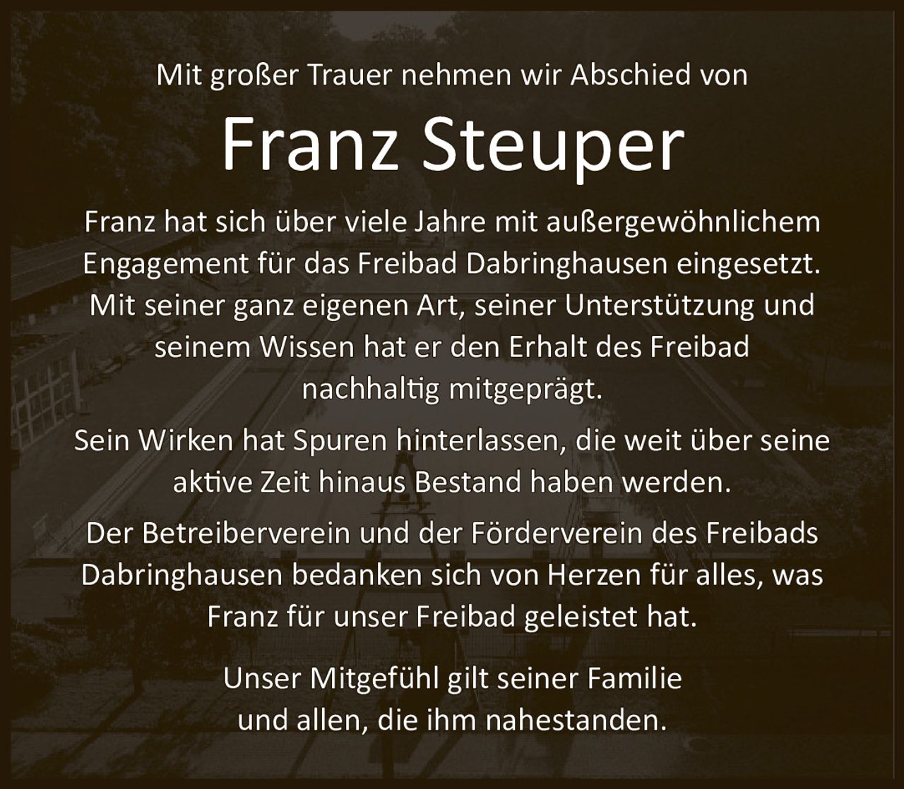 <p>Mit großer Trauer nehmen wir Abschied von</p>

<p>Franz hat sich über viele Jahre mit außergewöhnlichem Engagement für das Freibad Dabringhausen eingesetzt. Mit seiner ganz eigenen Art, seiner Unterstützung und seinem Wissen hat er den Erhalt des Freibad nachhaltig mitgeprägt.</p>

<p>Sein Wirken hat Spuren hinterlassen, die weit über seine aktive Zeit hinaus Bestand haben werden.</p>

<p>Der Betreiberverein und der Förderverein des Freibads Dabringhausen bedanken sich von Herzen für alles, was Franz für unser Freibad geleistet hat.</p>

<p>Unser Mitgefühl gilt seiner Familie und allen, die ihm nahestanden.</p>