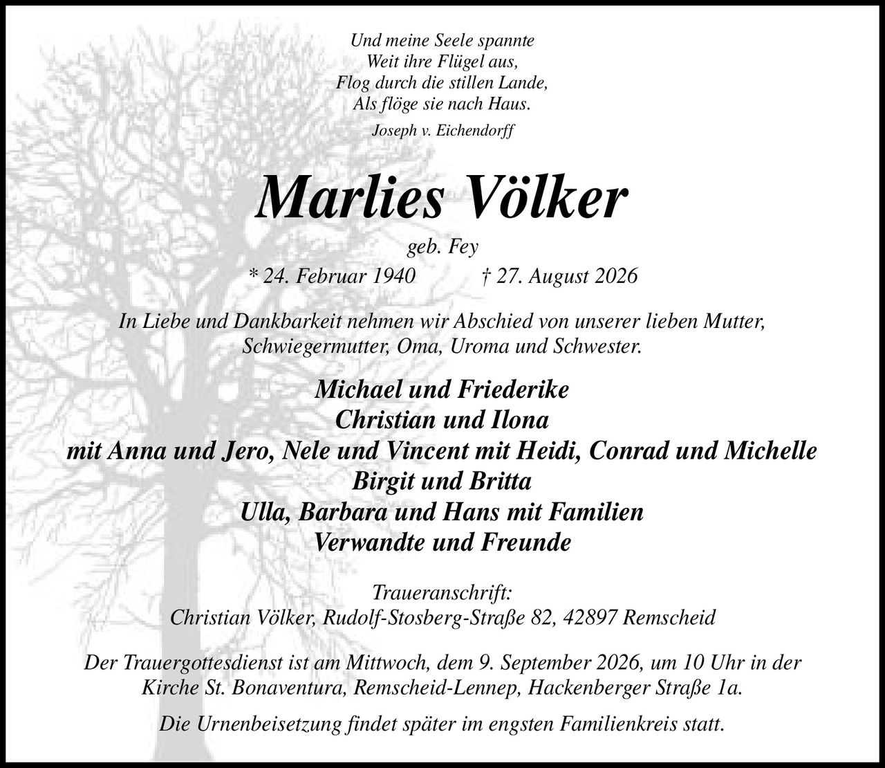 <p><i>Und meine Seele spannte<br>Weit ihre Flügel aus, Flog durch die stillen Lande, Als flöge sie nach Haus.<br>Joseph v. Eichendorff</i></p>

<p><strong>Marlies Völker</strong><br>geb. Fey<br>* 24. Februar 1940 † 27. August 2026</p>

<p>In Liebe und Dankbarkeit nehmen wir Abschied von unserer lieben Mutter, Schwiegermutter, Oma, Uroma und Schwester.</p>

<p><strong>Michael und Friederike<br>Christian und Ilona<br>mit Anna und Jero, Nele und Vincent mit Heidi, Conrad und Michelle<br>Birgit und Britta<br>Ulla, Barbara und Hans mit Familien<br>Verwandte und Freunde</strong></p>

<p><i>Traueranschrift:</i><br>Christian Völker, Rudolf-Stosberg-Straße 82, 42897 Remscheid</p>

<p>Der Trauergottesdienst ist am Mittwoch, dem 9. September 2026, um 10 Uhr in der Kirche St. Bonaventura, Remscheid-Lennep, Hackenberger Straße 1a.</p>

<p>Die Urnenbeisetzung findet später im engsten Familienkreis statt.</p>