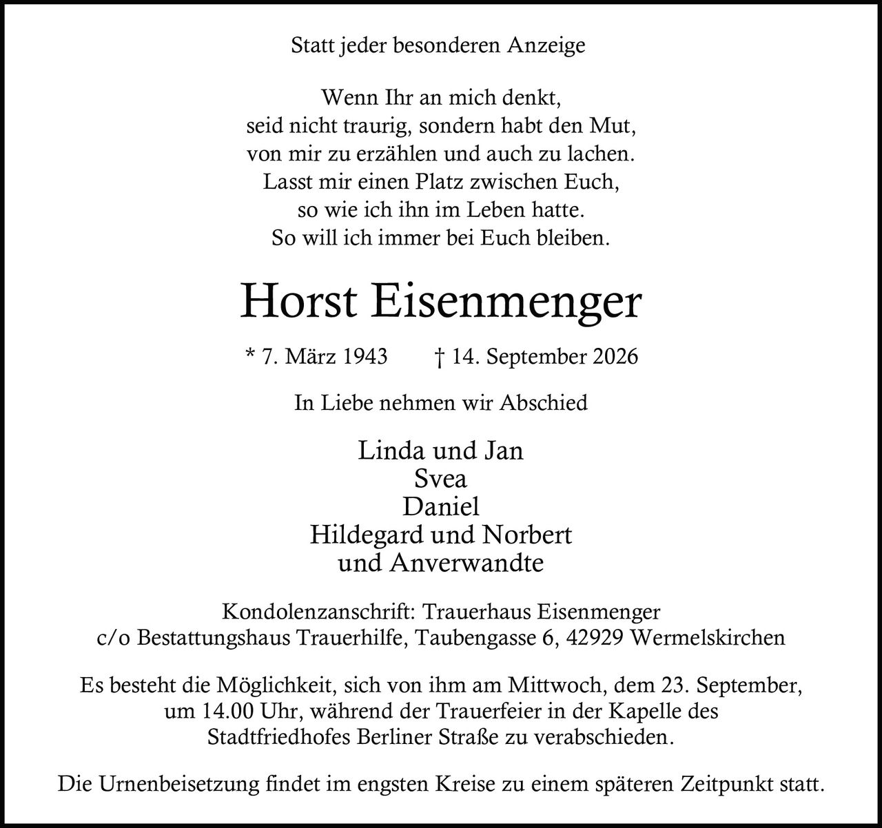 <p>Wenn Ihr an mich denkt,<br>seid nicht traurig, sondern habt den Mut,<br>von mir zu erzählen und auch zu lachen.<br>Lasst mir einen Platz zwischen Euch,<br>so wie ich ihn im Leben hatte.<br>So will ich immer bei Euch bleiben.</p>

<p><strong>Horst Eisenmenger</strong><br>* 7. März 1943    † 14. September 2026</p>

<p><strong>In Liebe nehmen wir Abschied</strong></p>

<p>Linda und Jan<br>Svea<br>Daniel<br>Hildegard und Norbert<br>und Anverwandte</p>

<p>Kondolenzanschrift: Trauerhaus Eisenmenger<br>c/o Bestattungshaus Trauerhilfe, Taubengasse 6, 42929 Wermelskirchen</p>

<p>Es besteht die Möglichkeit, sich von ihm am Mittwoch, dem 23. September,<br>um 14.00 Uhr, während der Trauerfeier in der Kapelle des<br>Stadtfriedhofes Berliner Straße zu verabschieden.</p>

<p>Die Urnenbeisetzung findet im engsten Kreise zu einem späteren Zeitpunkt statt.</p>