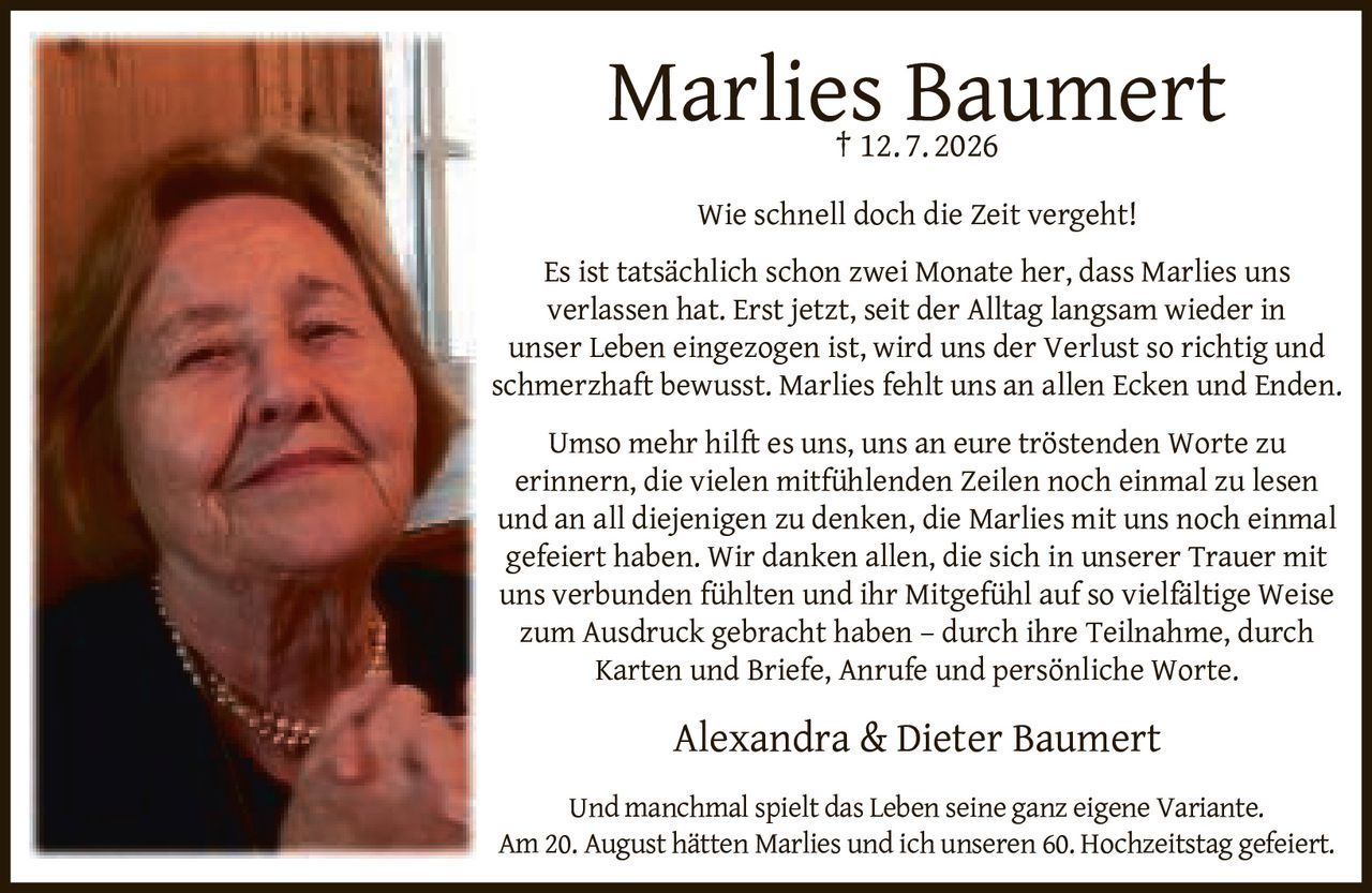 <p><strong>Marlies Baumert</strong><br>† 12. 7. 2026</p>

<p>Wie schnell doch die Zeit vergeht!</p>

<p>Es ist tatsächlich schon zwei Monate her, dass Marlies uns verlassen hat. Erst jetzt, seit der Alltag langsam wieder in unser Leben eingezogen ist, wird uns der Verlust so richtig und schmerzhaft bewusst. Marlies fehlt uns an allen Ecken und Enden.</p>

<p>Umso mehr hilft es uns, uns an eure tröstenden Worte zu erinnern, die vielen mitfühlenden Zeilen noch einmal zu lesen und an all diejenigen zu denken, die Marlies mit uns noch einmal gefeiert haben. Wir danken allen, die sich in unserer Trauer mit uns verbunden fühlten und ihr Mitgefühl auf so vielfältige Weise zum Ausdruck gebracht haben – durch ihre Teilnahme, durch Karten und Briefe, Anrufe und persönliche Worte.</p>

<p>Alexandra & Dieter Baumert</p>

<p>Und manchmal spielt das Leben seine ganz eigene Variante.<br>Am 20. August hätten Marlies und ich unseren 60. Hochzeitstag gefeiert.</p>
