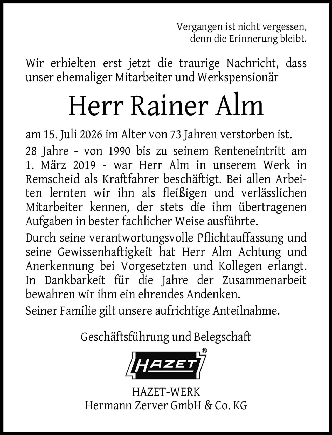 <p>Vergangen ist nicht vergessen, denn die Erinnerung bleibt.</p>
<p>Wir erhielten erst jetzt die traurige Nachricht, dass unser ehemaliger Mitarbeiter und Werkspensionär</p>
<p><strong>Herr Rainer Alm</strong></p>
<p>am 15. Juli 2026 im Alter von 73 Jahren verstorben ist.</p>
<p>28 Jahre - von 1990 bis zu seinem Renteneintritt am 1. März 2019 - war Herr Alm in unserem Werk in Remscheid als Kraftfahrer beschäftigt. Bei allen Arbeiten lernten wir ihn als fleißigen und verlässlichen Mitarbeiter kennen, der stets die ihm übertragenen Aufgaben in bester fachlicher Weise ausführte.</p>
<p>Durch seine verantwortungsvolle Pflichtauffassung und seine Gewissenhaftigkeit hat Herr Alm Achtung und Anerkennung bei Vorgesetzten und Kollegen erlangt. In Dankbarkeit für die Jahre der Zusammenarbeit bewahren wir ihm ein ehrendes Andenken.</p>
<p>Seiner Familie gilt unsere aufrichtige Anteilnahme.</p>
<p>Geschäftsführung und Belegschaft<br>HAZET-WERK<br>Hermann Zerver GmbH &amp; Co. KG</p>