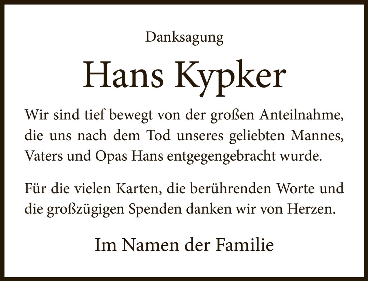 <p><strong>Danksagung</strong></p><p><strong>Hans Kypker</strong></p><p>Wir sind tief bewegt von der großen Anteilnahme, die uns nach dem Tod unseres geliebten Mannes, Vaters und Opas Hans entgegengebracht wurde.</p><p>Für die vielen Karten, die berührenden Worte und die großzügigen Spenden danken wir von Herzen.</p><p>Im Namen der Familie</p>