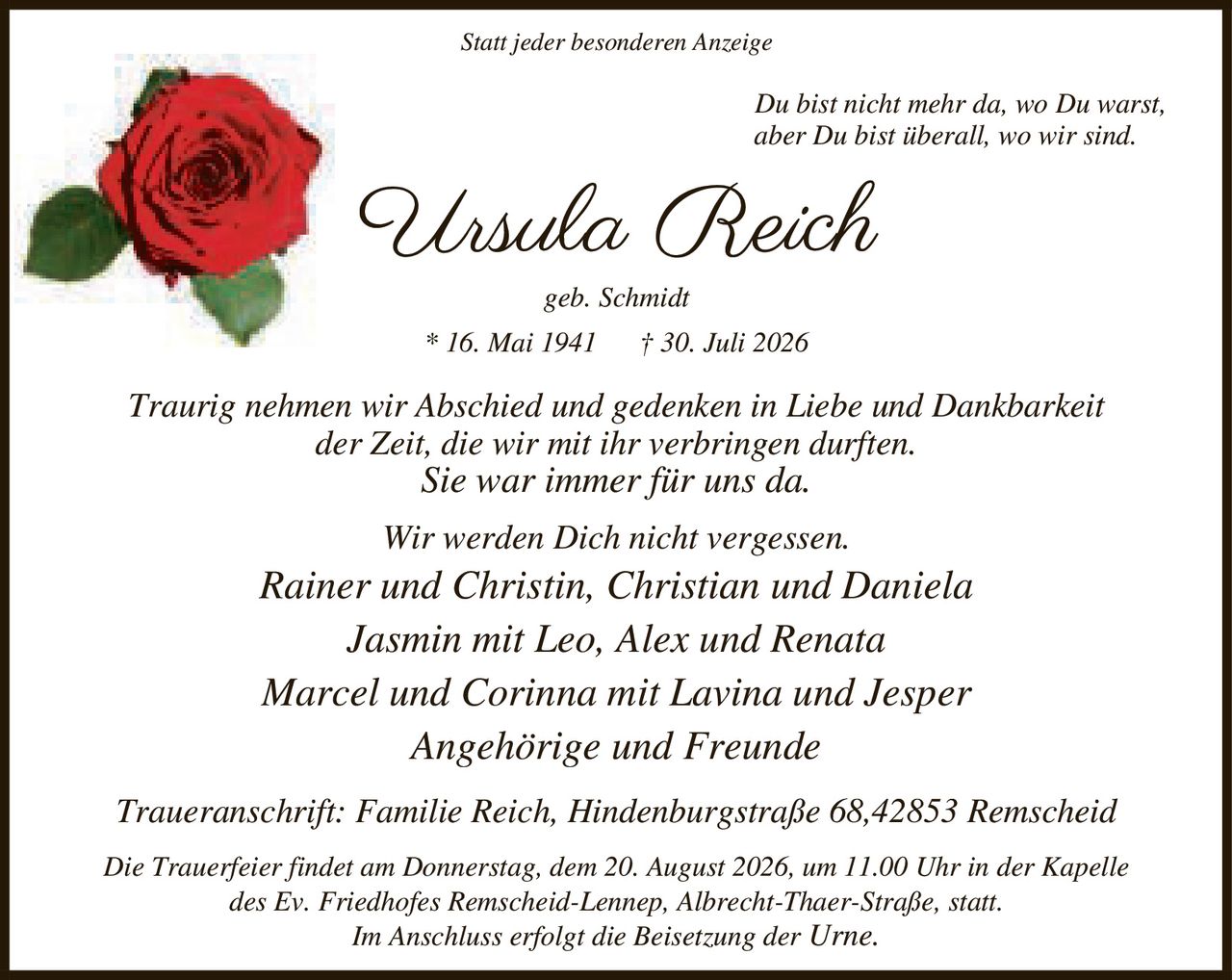 <p><i>Statt jeder besonderen Anzeige</i></p>

<p><i>Du bist nicht mehr da, wo Du warst,<br/>aber Du bist überall, wo wir sind.</i></p>

<p><strong>Ursula Reich</strong><br/>geb. Schmidt<br/>* 16. Mai 1941 † 30. Juli 2026</p>

<p><i>Traurig nehmen wir Abschied und gedenken in Liebe und Dankbarkeit<br/>der Zeit, die wir mit ihr verbringen durften.<br/>Sie war immer für uns da.<br/>Wir werden Dich nicht vergessen.</i></p>

<p>Rainer und Christin, Christian und Daniela<br/>Jasmin mit Leo, Alex und Renata<br/>Marcel und Corinna mit Lavina und Jesper<br/>Angehörige und Freunde</p>

<p>Traueranschrift: Familie Reich, Hindenburgstraße 68, 42853 Remscheid</p>

<p>Die Trauerfeier findet am Donnerstag, dem 20. August 2026, um 11.00 Uhr in der Kapelle<br/>des Ev. Friedhofes Remscheid-Lennep, Albrecht-Thaer-Straße, statt.<br/>Im Anschluss erfolgt die Beisetzung der Urne.</p>