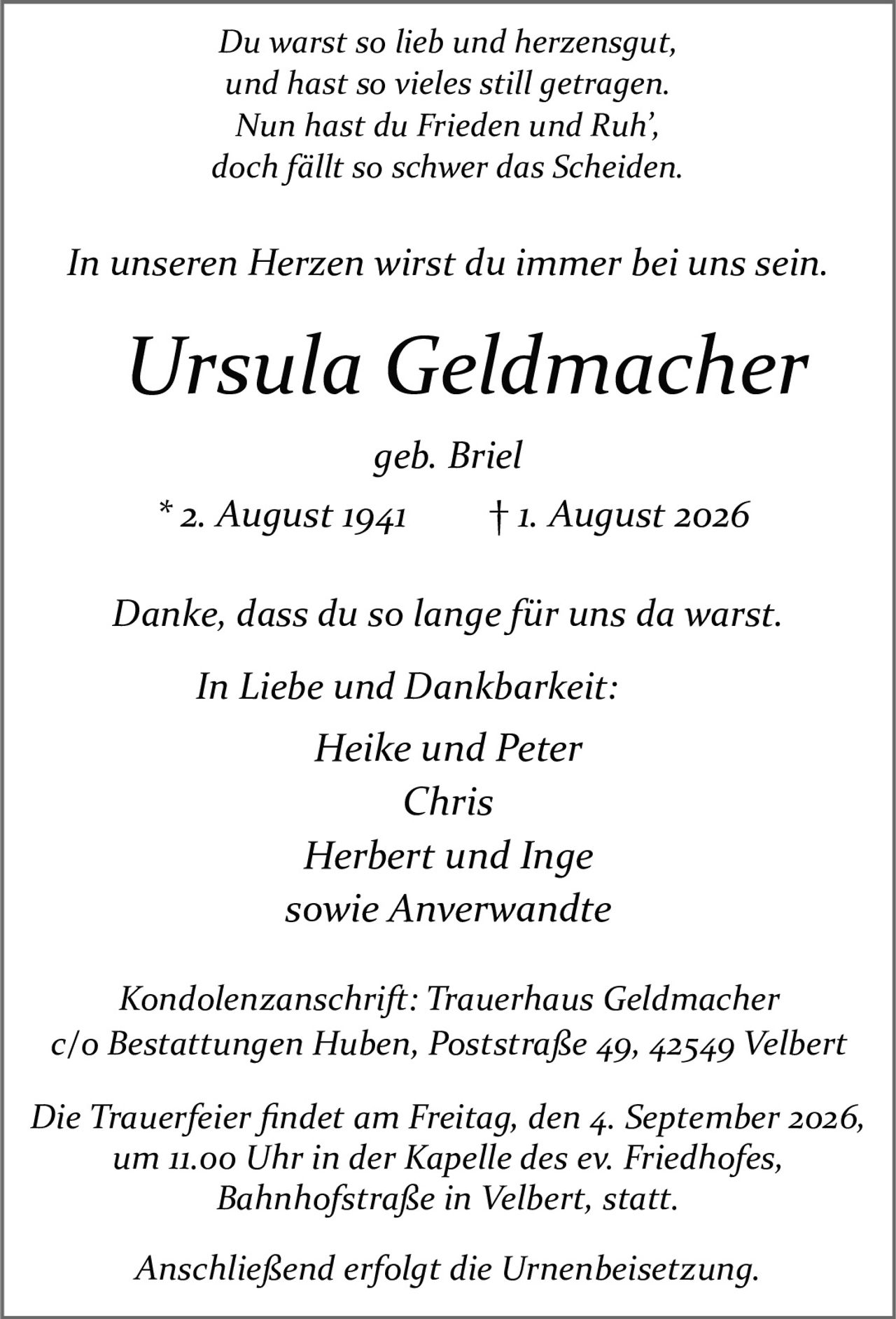 <p><i>Du warst so lieb und herzensgut,<br>und hast so vieles still getragen.<br>Nun hast du Frieden und Ruh',<br>doch fällt so schwer das Scheiden.<br><br>In unseren Herzen wirst du immer bei uns sein.</i></p>

<p><strong>Ursula Geldmacher</strong><br>geb. Briel<br>* 2. August 1941 † 1. August 2026</p>

<p><i>Danke, dass du so lange für uns da warst.</i></p>

<p><i>In Liebe und Dankbarkeit:</i><br>Heike und Peter<br>Chris<br>Herbert und Inge<br>sowie Anverwandte</p>

<p>Kondolenzanschrift: Trauerhaus Geldmacher<br>c/o Bestattungen Huben, Poststraße 49, 42549 Velbert</p>

<p>Die Trauerfeier findet am Freitag, den 4. September 2026,<br>um 11.00 Uhr in der Kapelle des ev. Friedhofes,<br>Bahnhofstraße in Velbert, statt.<br><br>Anschließend erfolgt die Urnenbeisetzung.</p>