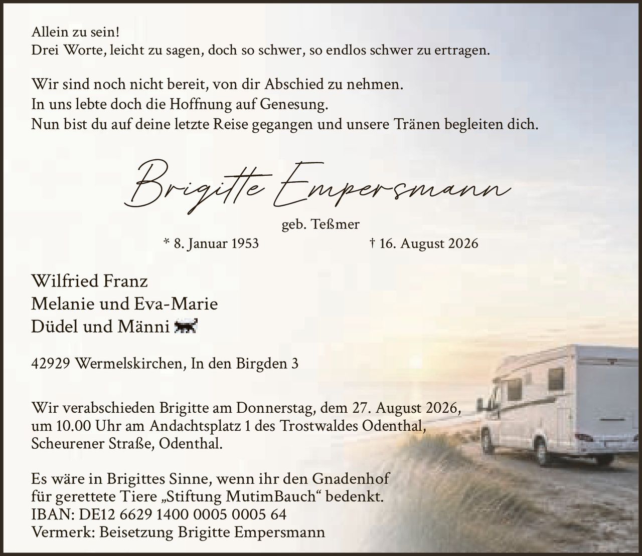 <p>Allein zu sein!<br>Drei Worte, leicht zu sagen, doch so schwer, so endlos schwer zu ertragen.</p>

<p>Brigitte Empersmann<br>geb. Teßmer<br>* 8. Januar 1953<br>† 16. August 2026</p>

<p>Wilfried Franz<br>Melanie und Eva-Marie<br>Düdel und Männi</p>

<p>42929 Wermelskirchen, In den Birgden 3</p>

<p>Wir sind noch nicht bereit, von dir Abschied zu nehmen.<br>In uns lebte doch die Hoffnung auf Genesung.<br>Nun bist du auf deine letzte Reise gegangen und unsere Tränen begleiten dich.</p>

<p>Wir verabschieden Brigitte am Donnerstag, dem 27. August 2026,<br>um 10.00 Uhr am Andachtsplatz 1 des Trostwaldes Odenthal,<br>Scheurener Straße, Odenthal.</p>

<p>Es wäre in Brigittes Sinne, wenn ihr den Gnadenhof<br>für gerettete Tiere „Stiftung MutimBauch" bedenkt.<br>IBAN: DE12 6629 1400 0005 0005 64<br>Vermerk: Beisetzung Brigitte Empersmann</p>