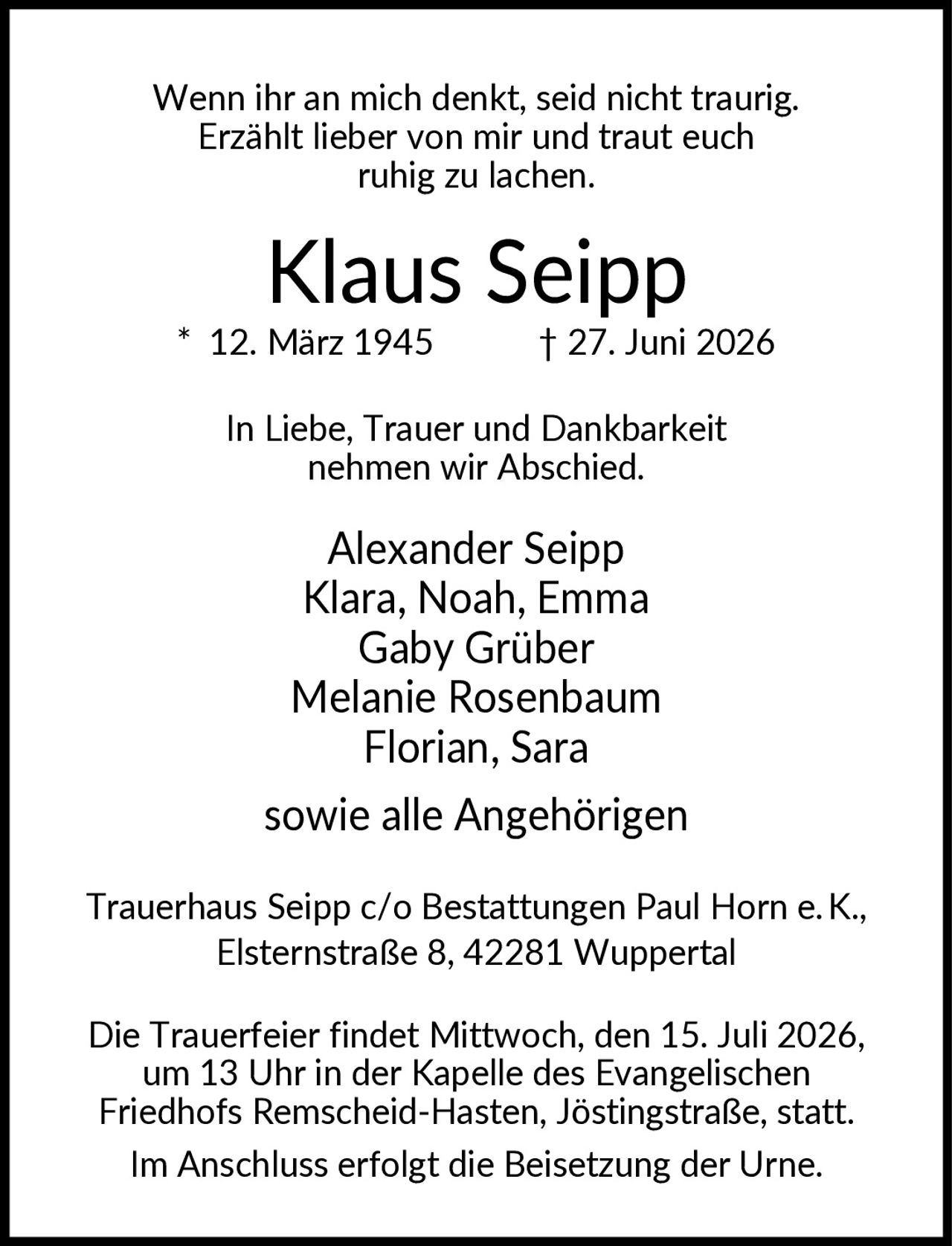 <p>Wenn ihr an mich denkt, seid nicht traurig. Erzählt lieber von mir und traut euch ruhig zu lachen.</p><p><strong>Klaus Seipp</strong><br>* 12. März 1945 † 27. Juni 2026</p><p>In Liebe, Trauer und Dankbarkeit nehmen wir Abschied.</p><p>Alexander Seipp<br>Klara, Noah, Emma<br>Gaby Grüber<br>Melanie Rosenbaum<br>Florian, Sara<br><br>sowie alle Angehörigen</p><p>Trauerhaus Seipp c/o Bestattungen Paul Horn e.K., Elsternstraße 8, 42281 Wuppertal</p><p>Die Trauerfeier findet Mittwoch, den 15. Juli 2026, um 13 Uhr in der Kapelle des Evangelischen Friedhofs Remscheid-Hasten, Jöstingstraße, statt. Im Anschluss erfolgt die Beisetzung der Urne.</p>