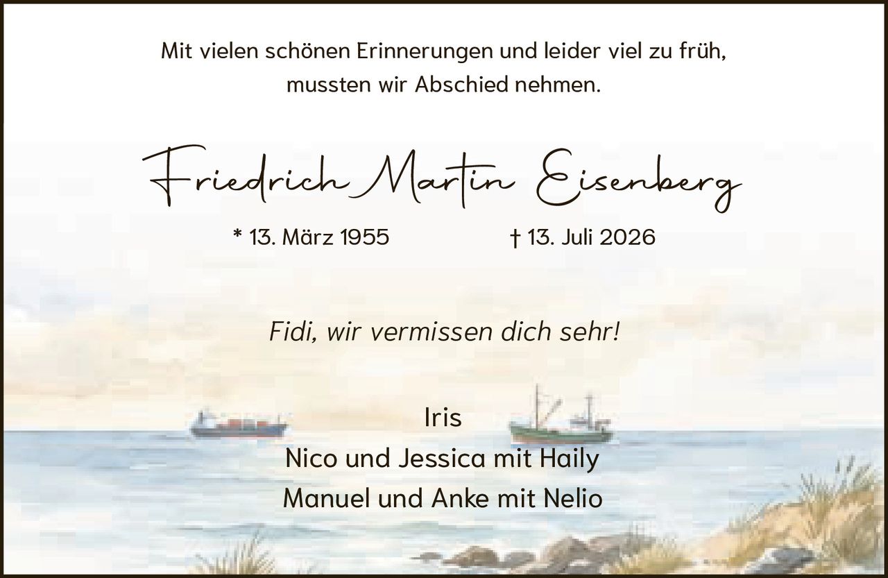 <p>Friedrich Martin Eisenberg<br>* 13. März 1955 † 13. Juli 2026</p><p>Iris<br>Nico und Jessica mit Haily<br>Manuel und Anke mit Nelio</p><p>Fidi, wir vermissen dich sehr!</p><p>Mit vielen schönen Erinnerungen und leider viel zu früh,<br>mussten wir Abschied nehmen.</p>
