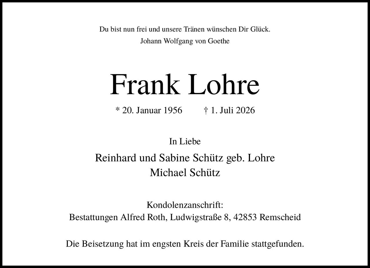 <p>Du bist nun frei und unsere Tränen wünschen Dir Glück.<br>Johann Wolfgang von Goethe</p><p><strong>Frank Lohre</strong></p><p>* 20. Januar 1956     † 1. Juli 2026</p><p>In Liebe<br>Reinhard und Sabine Schütz geb. Lohre<br>Michael Schütz</p><p>Kondolenzanschrift:<br>Bestattungen Alfred Roth, Ludwigstraße 8, 42853 Remscheid</p><p>Die Beisetzung hat im engsten Kreis der Familie stattgefunden.</p>