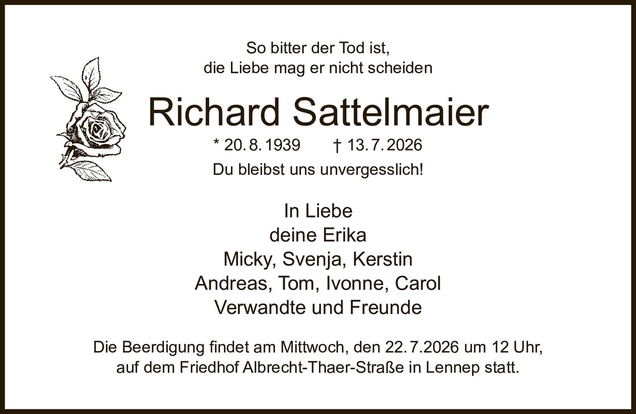 <p>So bitter der Tod ist,<br>die Liebe mag er nicht scheiden</p><p><strong>Richard Sattelmaier</strong><br>* 20.8.1939 † 13.7.2026</p><p>Du bleibst uns unvergesslich!</p><p>In Liebe<br>deine Erika<br>Micky, Svenja, Kerstin<br>Andreas, Tom, Ivonne, Carol<br>Verwandte und Freunde</p><p>Die Beerdigung findet am Mittwoch, den 22.7.2026 um 12 Uhr,<br>auf dem Friedhof Albrecht-Thaer-Straße in Lennep statt.</p>