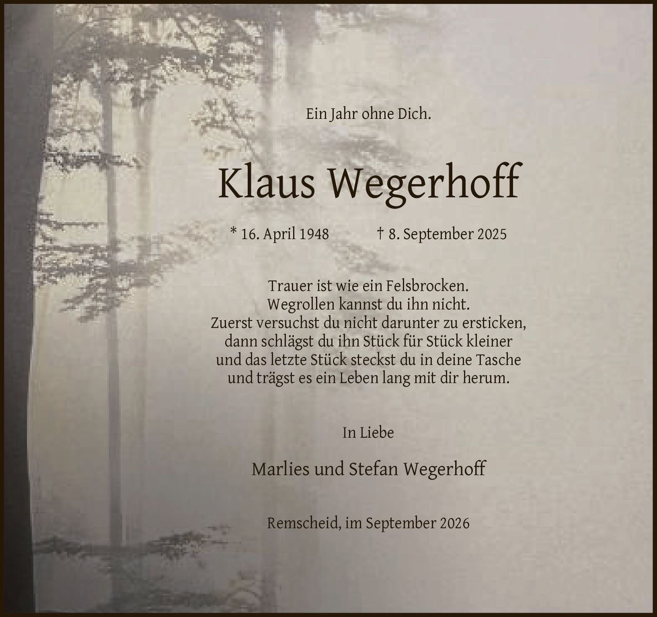 <p>Ein Jahr ohne Dich.</p>

<p><strong>Klaus Wegerhoff</strong><br>
* 16. April 1948 † 8. September 2025</p>

<p>Trauer ist wie ein Felsbrocken. Wegrollen kannst du ihn nicht. Zuerst versuchst du nicht darunter zu ersticken, dann schlägst du ihn Stück für Stück kleiner und das letzte Stück steckst du in deine Tasche und trägst es ein Leben lang mit dir herum.</p>

<p>In Liebe<br>
Marlies und Stefan Wegerhoff</p>

<p>Remscheid, im September 2026</p>