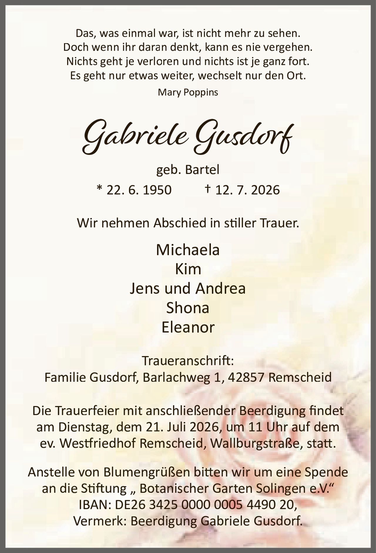 <p>Das, was einmal war, ist nicht mehr zu sehen.<br>Doch wenn ihr daran denkt, kann es nie vergehen.<br>Nichts geht je verloren und nichts ist je ganz fort.<br>Es geht nur etwas weiter, wechselt nur den Ort.<br><i>Mary Poppins</i></p>

<p><strong>Gabriele Gusdorf</strong><br>geb. Bartel<br>* 22. 6. 1950 † 12. 7. 2026</p>

<p>Wir nehmen Abschied in stiller Trauer.</p>

<p>Michaela<br>Kim<br>Jens und Andrea<br>Shona<br>Eleanor</p>

<p><strong>Traueranschrift:</strong><br>Familie Gusdorf, Barlachweg 1, 42857 Remscheid</p>

<p>Die Trauerfeier mit anschließender Beerdigung findet am Dienstag, dem 21. Juli 2026, um 11 Uhr auf dem ev. Westfriedhof Remscheid, Wallburgstraße, statt.</p>

<p>Anstelle von Blumengrüßen bitten wir um eine Spende an die Stiftung „ Botanischer Garten Solingen e.V."<br>IBAN: DE26 3425 0000 0005 4490 20,<br>Vermerk: Beerdigung Gabriele Gusdorf.</p>