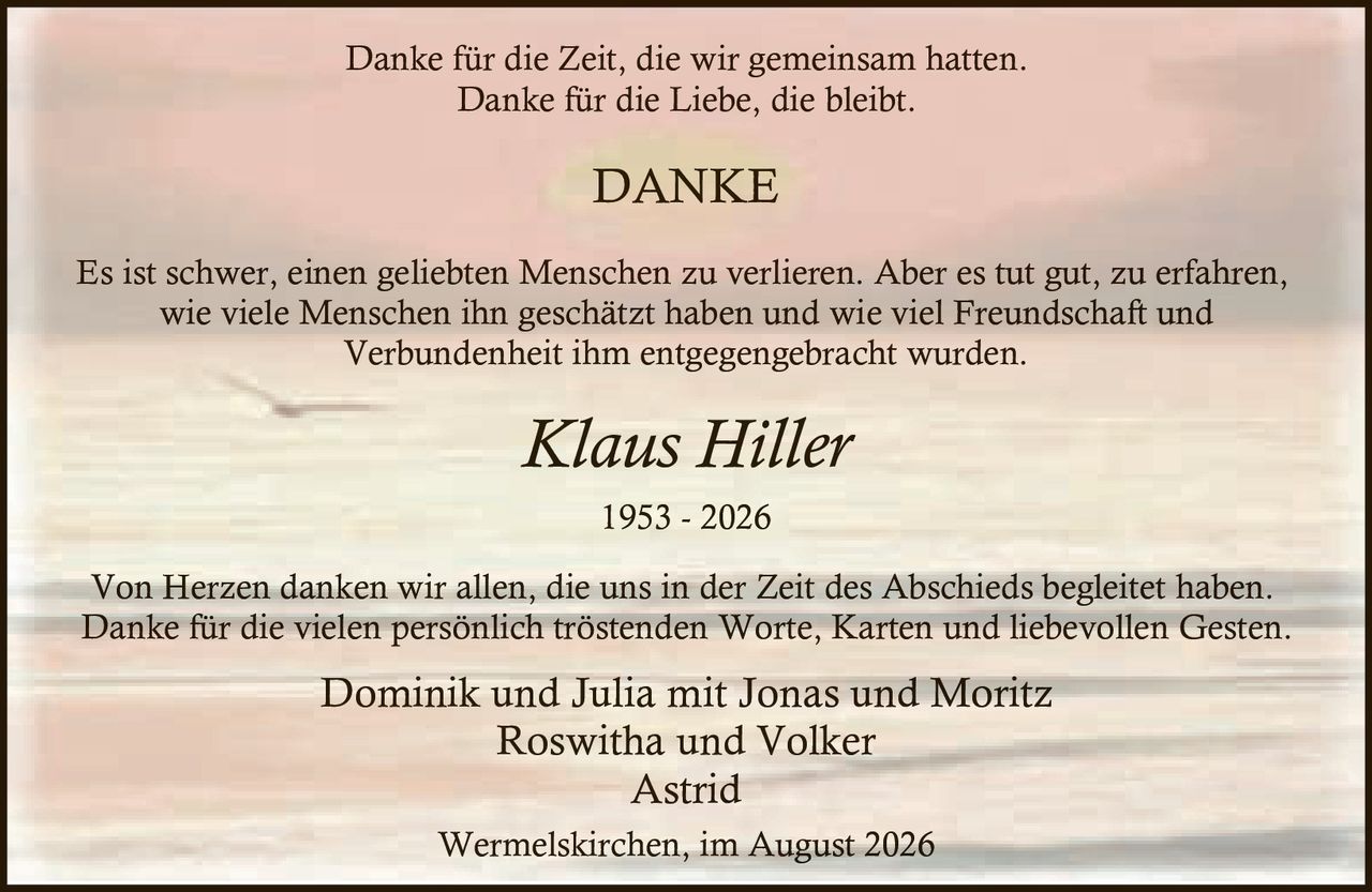 <p>Danke für die Zeit, die wir gemeinsam hatten.<br>Danke für die Liebe, die bleibt.</p>

<p><strong>Klaus Hiller</strong><br>1953 - 2026</p>

<p><strong>DANKE</strong></p>

<p>Es ist schwer, einen geliebten Menschen zu verlieren. Aber es tut gut, zu erfahren, wie viele Menschen ihn geschätzt haben und wie viel Freundschaft und Verbundenheit ihm entgegengebracht wurden.</p>

<p>Von Herzen danken wir allen, die uns in der Zeit des Abschieds begleitet haben. Danke für die vielen persönlich tröstenden Worte, Karten und liebevollen Gesten.</p>

<p>Dominik und Julia mit Jonas und Moritz<br>Roswitha und Volker<br>Astrid</p>

<p>Wermelskirchen, im August 2026</p>
