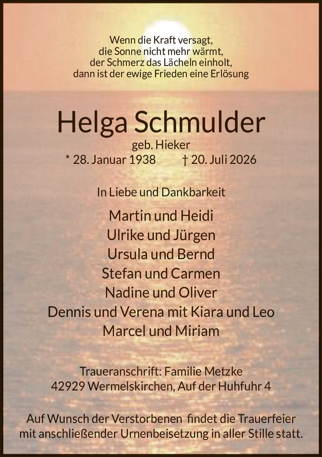 <p>Wenn die Kraft versagt,<br>die Sonne nicht mehr wärmt,<br>der Schmerz das Lächeln einholt,<br>dann ist der ewige Frieden eine Erlösung</p><p><strong>Helga Schmulder</strong><br>geb. Hieker<br>* 28. Januar 1938 † 20. Juli 2026</p><p>In Liebe und Dankbarkeit</p><p>Martin und Heidi<br>Ulrike und Jürgen<br>Ursula und Bernd<br>Stefan und Carmen<br>Nadine und Oliver<br>Dennis und Verena mit Kiara und Leo<br>Marcel und Miriam</p><p>Traueranschrift: Familie Metzke<br>42929 Wermelskirchen, Auf der Huhfuhr 4</p><p>Auf Wunsch der Verstorbenen findet die Trauerfeier<br>mit anschließender Urnenbeisetzung in aller Stille statt.</p>