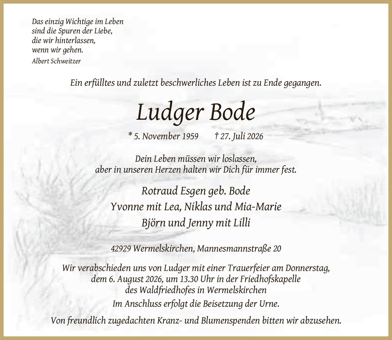 <p><i>Das einzig Wichtige im Leben<br>sind die Spuren der Liebe,<br>die wir hinterlassen,<br>wenn wir gehen.<br>Albert Schweitzer</i></p><p>Ein erfülltes und zuletzt beschwerliches Leben ist zu Ende gegangen.</p><p><strong>Ludger Bode</strong><br>* 5. November 1959 † 27. Juli 2026</p><p><i>Dein Leben müssen wir loslassen,<br>aber in unseren Herzen halten wir Dich für immer fest.</i></p><p>Rotraud Esgen geb. Bode<br>Yvonne mit Lea, Niklas und Mia-Marie<br>Björn und Jenny mit Lilli</p><p>42929 Wermelskirchen, Mannesmannstraße 20</p><p>Wir verabschieden uns von Ludger mit einer Trauerfeier am Donnerstag,<br>dem 6. August 2026, um 13.30 Uhr in der Friedhofskapelle<br>des Waldfriedhofes in Wermelskirchen</p><p>Im Anschluss erfolgt die Beisetzung der Urne.</p><p>Von freundlich zugedachten Kranz- und Blumenspenden bitten wir abzusehen.</p>