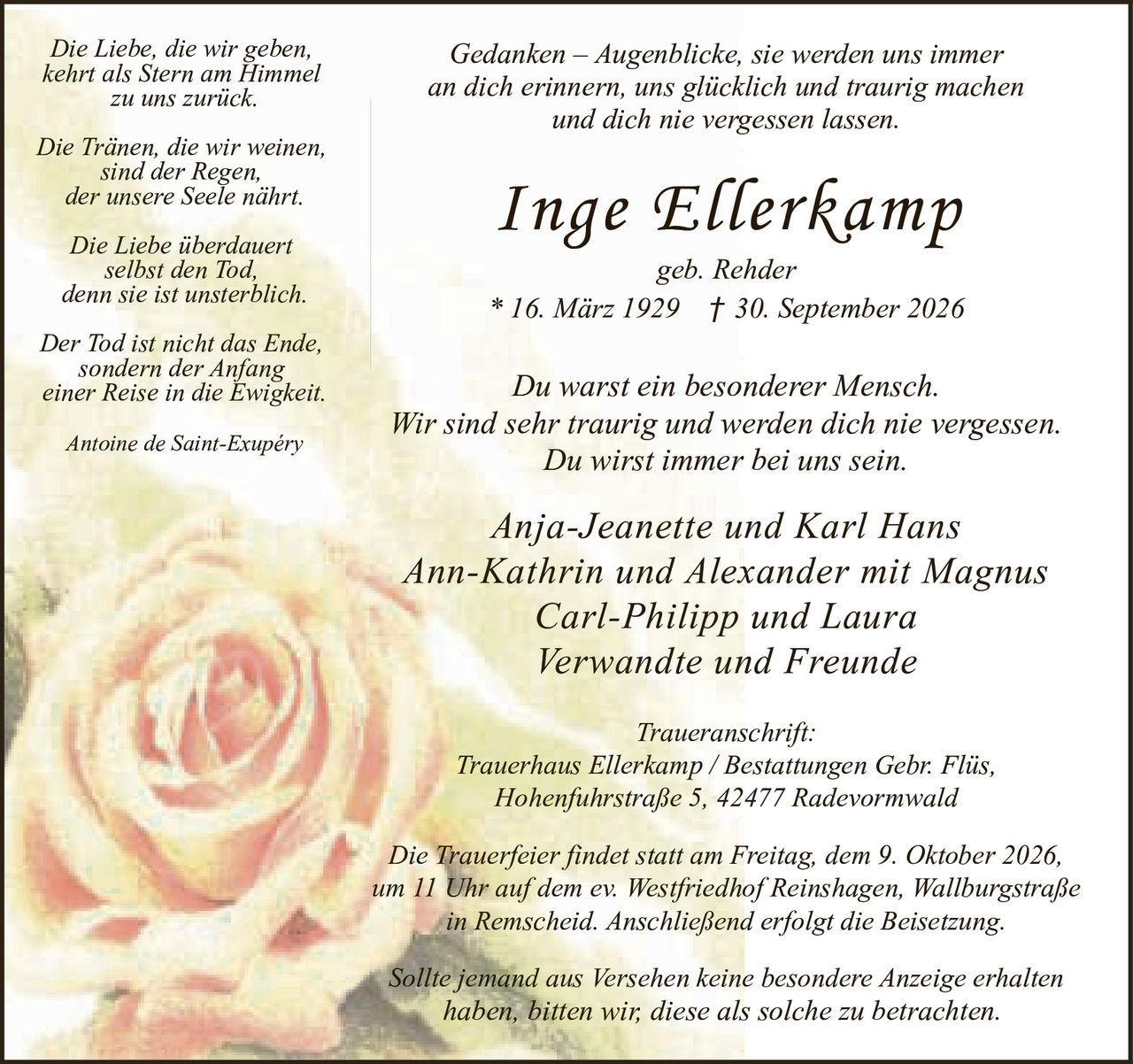<p><i>Gedanken – Augenblicke, sie werden uns immer an dich erinnern, uns glücklich und traurig machen und dich nie vergessen lassen.</i></p>

<p><strong>Inge Ellerkamp</strong><br/>geb. Rehder<br/>* 16. März 1929 † 30. September 2026</p>

<p>Du warst ein besonderer Mensch.<br/>Wir sind sehr traurig und werden dich nie vergessen.<br/>Du wirst immer bei uns sein.</p>

<p><i>Anja-Jeanette und Karl Hans<br/>Ann-Kathrin und Alexander mit Magnus<br/>Carl-Philipp und Laura<br/>Verwandte und Freunde</i></p>

<p><strong>Traueranschrift:</strong><br/>Trauerhaus Ellerkamp / Bestattungen Gebr. Flüs,<br/>Hohenfuhrstraße 5, 42477 Radevormwald</p>

<p>Die Trauerfeier findet statt am Freitag, dem 9. Oktober 2026,<br/>um 11 Uhr auf dem ev. Westfriedhof Reinshagen, Wallburgstraße<br/>in Remscheid. Anschließend erfolgt die Beisetzung.</p>

<p>Sollte jemand aus Versehen keine besondere Anzeige erhalten haben, bitten wir, diese als solche zu betrachten.</p>

<p><i>Die Liebe, die wir geben,<br/>kehrt als Stern am Himmel<br/>zu uns zurück.<br/><br/>Die Tränen, die wir weinen,<br/>sind der Regen,<br/>der unsere Seele nährt.<br/><br/>Die Liebe überdauert<br/>selbst den Tod,<br/>denn sie ist unsterblich.<br/><br/>Der Tod ist nicht das Ende,<br/>sondern der Anfang<br/>einer Reise in die Ewigkeit.<br/><br/>Antoine de Saint-Exupéry</i></p>