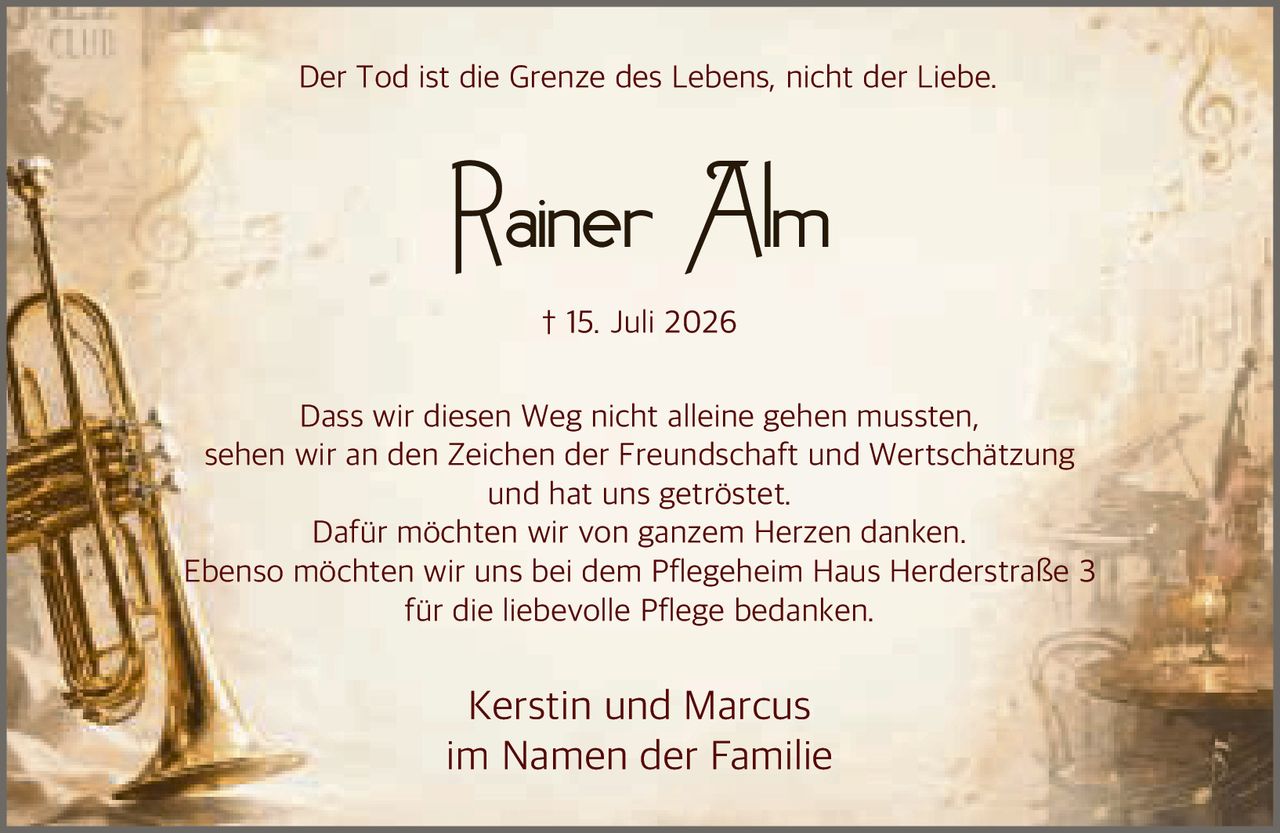 <p>† 15. Juli 2026</p>

<p>Der Tod ist die Grenze des Lebens, nicht der Liebe.</p>

<p>Dass wir diesen Weg nicht alleine gehen mussten, sehen wir an den Zeichen der Freundschaft und Wertschätzung und hat uns getröstet. Dafür möchten wir von ganzem Herzen danken. Ebenso möchten wir uns bei dem Pflegeheim Haus Herderstraße 3 für die liebevolle Pflege bedanken.</p>

<p>Kerstin und Marcus<br />im Namen der Familie</p>