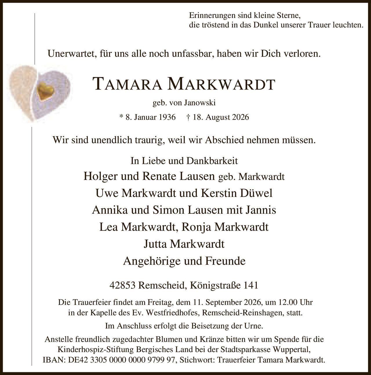 <p>Erinnerungen sind kleine Sterne,
die tröstend in das Dunkel unserer Trauer leuchten.</p>

<p>Unerwartet, für uns alle noch unfassbar, haben wir Dich verloren.</p>

<p><strong>TAMARA MARKWARDT</strong><br>geb. von Janowski<br>* 8. Januar 1936 † 18. August 2026</p>

<p>Wir sind unendlich traurig, weil wir Abschied nehmen müssen.</p>

<p><strong>In Liebe und Dankbarkeit</strong><br>Holger und Renate Lausen geb. Markwardt<br>Uwe Markwardt und Kerstin Düwel<br>Annika und Simon Lausen mit Jannis<br>Lea Markwardt, Ronja Markwardt<br>Jutta Markwardt<br>Angehörige und Freunde</p>

<p>42853 Remscheid, Königstraße 141</p>

<p>Die Trauerfeier findet am Freitag, dem 11. September 2026, um 12.00 Uhr
in der Kapelle des Ev. Westfriedhofes, Remscheid-Reinshagen, statt.</p>

<p>Im Anschluss erfolgt die Beisetzung der Urne.</p>

<p>Anstelle freundlich zugedachter Blumen und Kränze bitten wir um Spende für die
Kinderhospiz-Stiftung Bergisches Land bei der Stadtsparkasse Wuppertal,
IBAN: DE42 3305 0000 0000 9799 97, Stichwort: Trauerfeier Tamara Markwardt.</p>