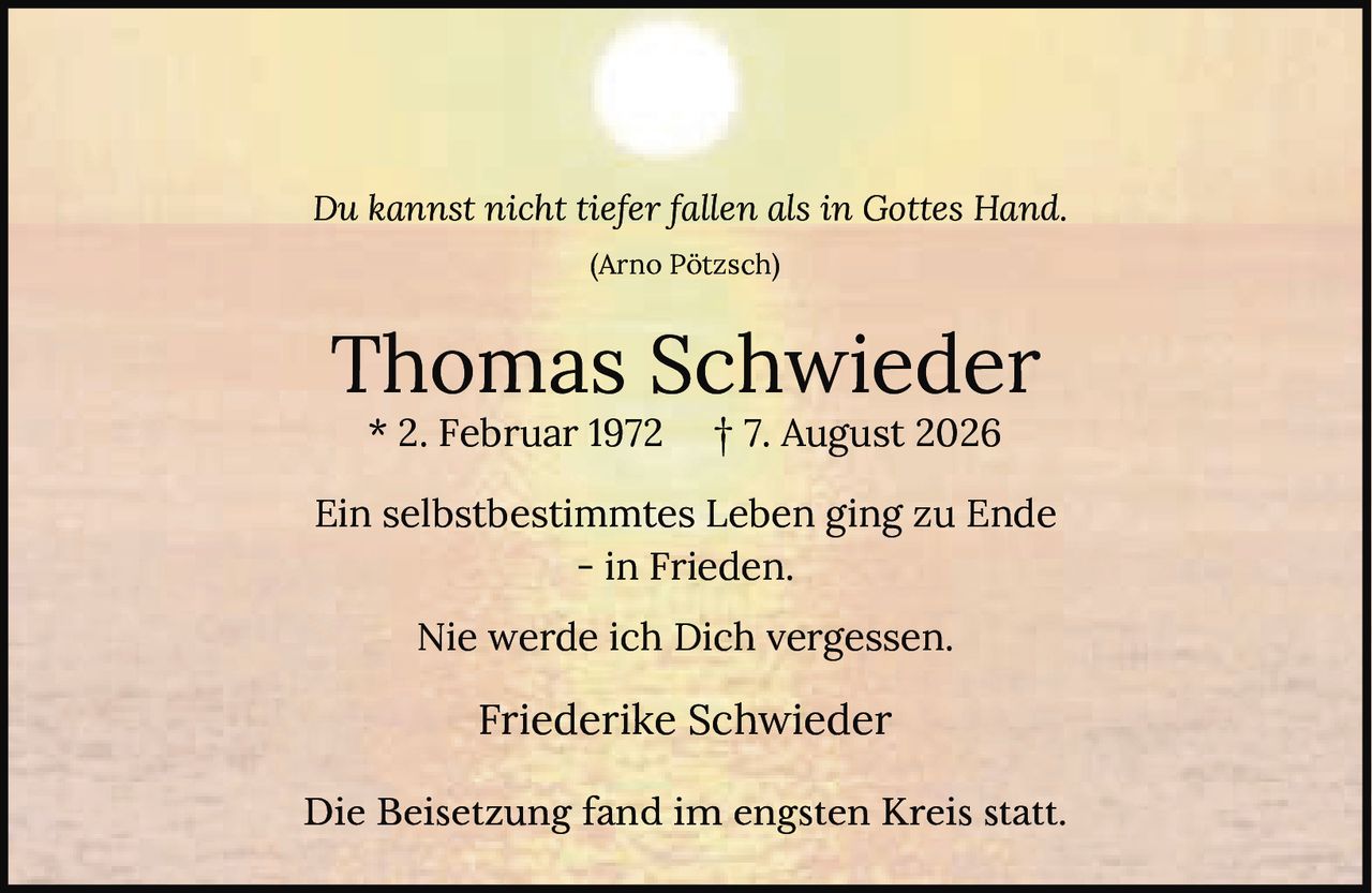 <p><i>Du kannst nicht tiefer fallen als in Gottes Hand.</i></p><p>(Arno Pötzsch)</p><p><strong>Thomas Schwieder</strong></p><p>* 2. Februar 1972     † 7. August 2026</p><p>Ein selbstbestimmtes Leben ging zu Ende<br>– in Frieden.</p><p>Nie werde ich Dich vergessen.</p><p>Friederike Schwieder</p><p>Die Beisetzung fand im engsten Kreis statt.</p>