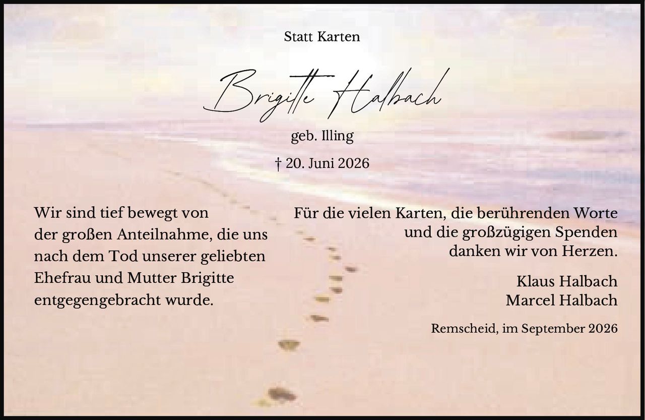 <p><strong>Statt Karten</strong></p><p><strong>Brigitte Halbach</strong><br>geb. Illing<br>† 20. Juni 2026</p><p>Wir sind tief bewegt von der großen Anteilnahme, die uns nach dem Tod unserer geliebten Ehefrau und Mutter Brigitte entgegengebracht wurde.</p><p>Für die vielen Karten, die berührenden Worte und die großzügigen Spenden danken wir von Herzen.</p><p>Klaus Halbach<br>Marcel Halbach</p><p>Remscheid, im September 2026</p>