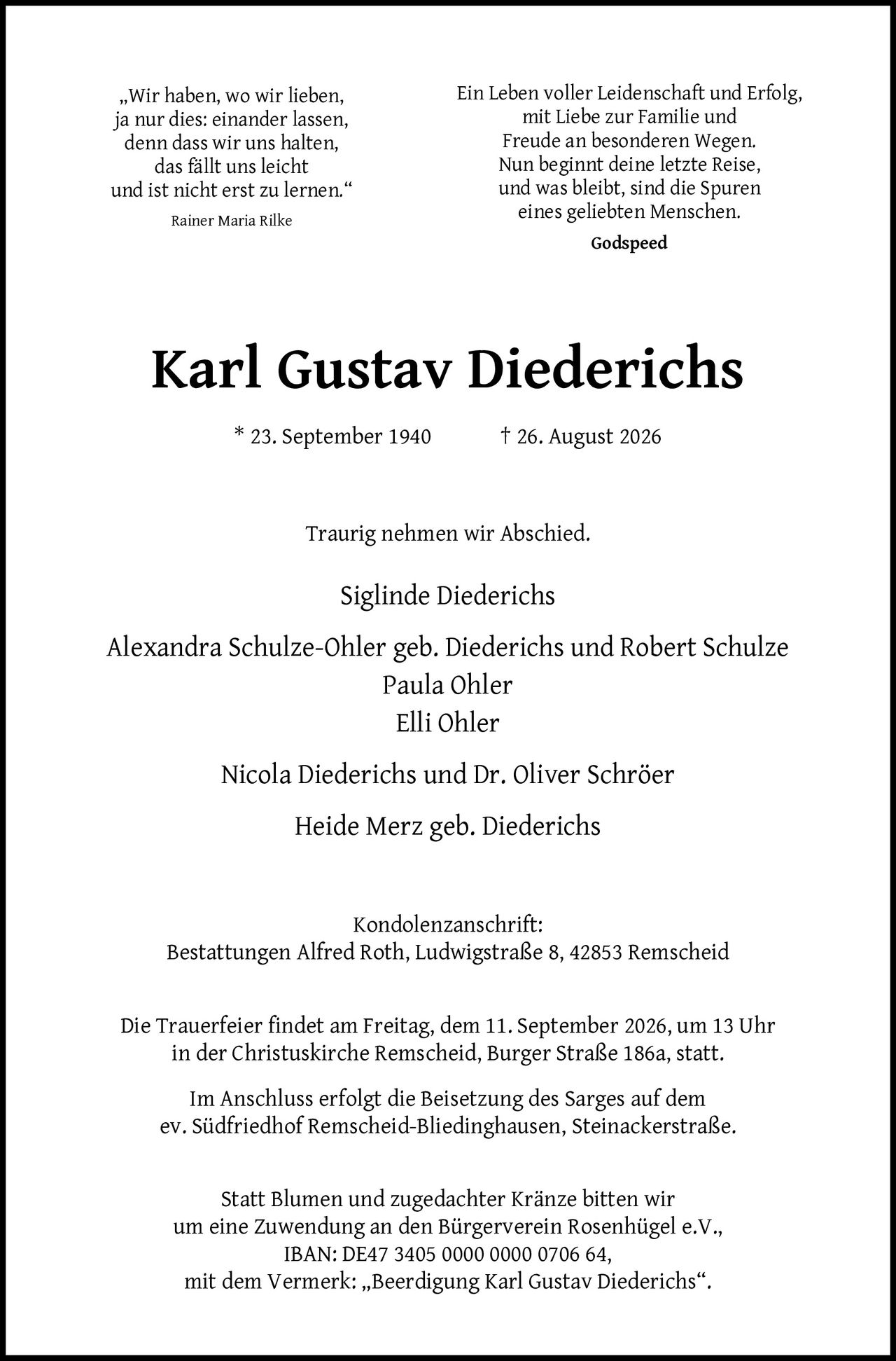 <p>Ein Leben voller Leidenschaft und Erfolg, mit Liebe zur Familie und Freude an besonderen Wegen. Nun beginnt deine letzte Reise, und was bleibt, sind die Spuren eines geliebten Menschen. Godspeed</p>

<p><strong>Karl Gustav Diederichs</strong></p>
<p>* 23. September 1940 † 26. August 2026</p>

<p>Traurig nehmen wir Abschied.</p>

<p>Siglinde Diederichs<br>
Alexandra Schulze-Ohler geb. Diederichs und Robert Schulze<br>
Paula Ohler<br>
Elli Ohler<br>
Nicola Diederichs und Dr. Oliver Schröer<br>
Heide Merz geb. Diederichs</p>

<p><strong>Kondolenzanschrift:</strong><br>
Bestattungen Alfred Roth, Ludwigstraße 8, 42853 Remscheid</p>

<p>Die Trauerfeier findet am Freitag, dem 11. September 2026, um 13 Uhr in der Christuskirche Remscheid, Burger Straße 186a, statt.</p>

<p>Im Anschluss erfolgt die Beisetzung des Sarges auf dem ev. Südfriedhof Remscheid-Bliedinghausen, Steinackerstraße.</p>

<p>Statt Blumen und zugedachter Kränze bitten wir um eine Zuwendung an den Bürgerverein Rosenhügel e.V., IBAN: DE47 3405 0000 0000 0706 64, mit dem Vermerk: „Beerdigung Karl Gustav Diederichs".</p>

<p><i>„Wir haben, wo wir lieben, ja nur dies: einander lassen, denn dass wir uns halten, das fällt uns leicht und ist nicht erst zu lernen."</i><br>
Rainer Maria Rilke</p>