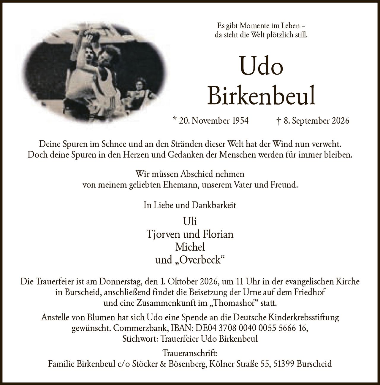 <p>Es gibt Momente im Leben – da steht die Welt plötzlich still.</p>

<p><strong>Udo Birkenbeul</strong><br>* 20. November 1954 † 8. September 2026</p>

<p>Deine Spuren im Schnee und an den Stränden dieser Welt hat der Wind nun verweht. Doch deine Spuren in den Herzen und Gedanken der Menschen werden für immer bleiben.</p>

<p>Wir müssen Abschied nehmen von meinem geliebten Ehemann, unserem Vater und Freund.</p>

<p>In Liebe und Dankbarkeit<br>
Uli<br>
Tjorven und Florian Michel<br>
und „Overbeck"</p>

<p>Die Trauerfeier ist am Donnerstag, den 1. Oktober 2026, um 11 Uhr in der evangelischen Kirche in Burscheid, anschließend findet die Beisetzung der Urne auf dem Friedhof und eine Zusammenkunft im „Thomashof" statt.</p>

<p>Anstelle von Blumen hat sich Udo eine Spende an die Deutsche Kinderkrebsstiftung gewünscht. Commerzbank, IBAN: DE04 3708 0040 0055 5666 16, Stichwort: Trauerfeier Udo Birkenbeul</p>

<p>Traueranschrift:<br>
Familie Birkenbeul c/o Stöcker & Bösenberg, Kölner Straße 55, 51399 Burscheid</p>
