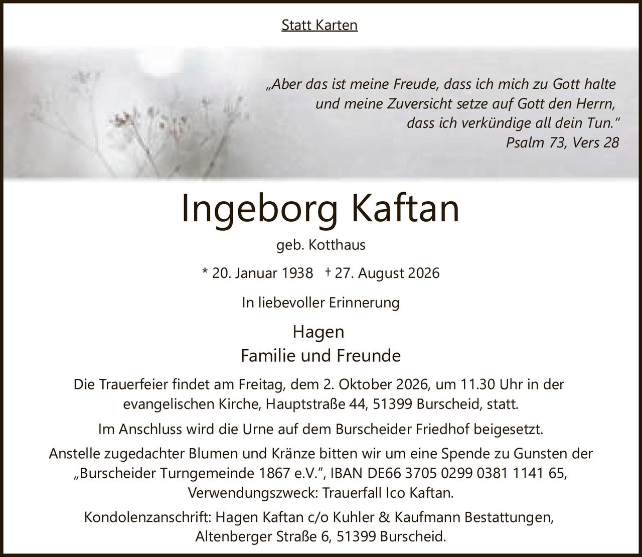 <p>geb. Kotthaus</p>
<p>* 20. Januar 1938  † 27. August 2026</p>
<p><i>„Aber das ist meine Freude, dass ich mich zu Gott halte und meine Zuversicht setze auf Gott den Herrn, dass ich verkündige all dein Tun."</i></p>
<p>Psalm 73, Vers 28</p>
<p>In liebevoller Erinnerung</p>
<p>Hagen<br>Familie und Freunde</p>
<p>Die Trauerfeier findet am Freitag, dem 2. Oktober 2026, um 11.30 Uhr in der evangelischen Kirche, Hauptstraße 44, 51399 Burscheid, statt.</p>
<p>Im Anschluss wird die Urne auf dem Burscheider Friedhof beigesetzt.</p>
<p>Statt Karten</p>
<p>Anstelle zugedachter Blumen und Kränze bitten wir um eine Spende zu Gunsten der „Burscheider Turngemeinde 1867 e.V.", IBAN DE66 3705 0299 0381 1141 65, Verwendungszweck: Trauerfall Ico Kaftan.</p>
<p>Kondolenzanschrift: Hagen Kaftan c/o Kuhler & Kaufmann Bestattungen, Altenberger Straße 6, 51399 Burscheid.</p>