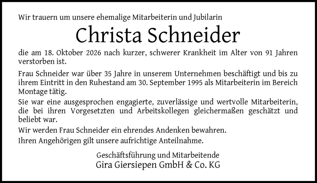 <p>Wir trauern um unsere ehemalige Mitarbeiterin und Jubilarin</p>

<p><strong>Christa Schneider</strong></p>

<p>die am 18. Oktober 2026 nach kurzer, schwerer Krankheit im Alter von 91 Jahren verstorben ist.</p>

<p>Frau Schneider war über 35 Jahre in unserem Unternehmen beschäftigt und bis zu ihrem Eintritt in den Ruhestand am 30. September 1995 als Mitarbeiterin im Bereich Montage tätig.</p>

<p>Sie war eine ausgesprochen engagierte, zuverlässige und wertvolle Mitarbeiterin, die bei ihren Vorgesetzten und Arbeitskollegen gleichermaßen geschätzt und beliebt war.</p>

<p>Wir werden Frau Schneider ein ehrendes Andenken bewahren.</p>

<p>Ihren Angehörigen gilt unsere aufrichtige Anteilnahme.</p>

<p>Geschäftsführung und Mitarbeitende<br>Gira Giersiepen GmbH & Co. KG</p>