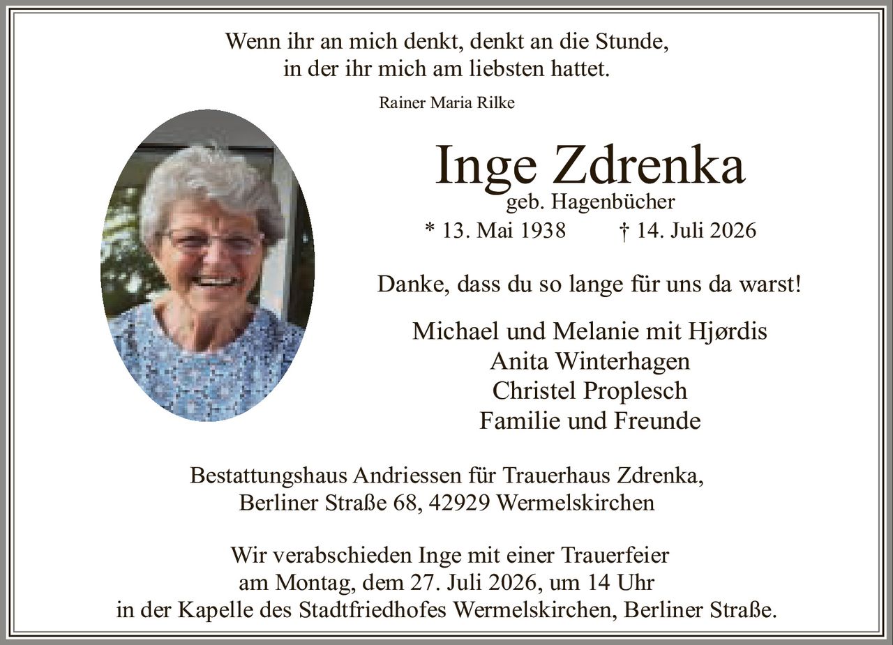 <p><i>Wenn ihr an mich denkt, denkt an die Stunde,<br>in der ihr mich am liebsten hattet.<br>Rainer Maria Rilke</i></p><p><strong>Inge Zdrenka</strong><br>geb. Hagenbücher<br>* 13. Mai 1938 † 14. Juli 2026</p><p>Danke, dass du so lange für uns da warst!</p><p>Michael und Melanie mit Hjørdis<br>Anita Winterhagen<br>Christel Proplesch<br>Familie und Freunde</p><p>Bestattungshaus Andriessen für Trauerhaus Zdrenka,<br>Berliner Straße 68, 42929 Wermelskirchen</p><p>Wir verabschieden Inge mit einer Trauerfeier<br>am Montag, dem 27. Juli 2026, um 14 Uhr<br>in der Kapelle des Stadtfriedhofes Wermelskirchen, Berliner Straße.</p>